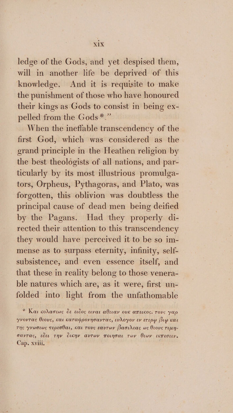 ledge of the Gods, and yet despised them, will in another life be deprived of this knowledge. And it is requisite to make the punishment of those who have honoured their kings as Gods to consist in being ex- pelled from the Gods *.” When the ineffable transcendency of the first God, which was considered as the _ grand principle in the Heathen religion by the best theologists of all nations, and par- ticularly by its most illustrious promulga- tors, Orpheus, Pythagoras, and Plato, was forgotten, this oblivion was doubtless the principal cause of dead men being deified by the Pagans. Had they properly di- rected their attention to this transcendency they would have perceived it to be so im- mense as to surpass eternity, infinity, self- subsistence, and even essence itself, and that these in reality belong to those venera- ble natures which are, as it were, first un- folded into light from the unfathomable * Και κολασεως δε ειδος ειναι αθειαν ουκ ἄπεικος. Tove γαρ yvovras θεους, και καταφρονησαντας, ευλογον εν ετερῳ βιῳ και της γνωσεως σερεσθαι, και TOVe εαυτων βασιλεας ως θεους τιµη- σαντας, εδει την δικην αυτων ποιήσαι των θεων EKTETELY. Cap. αν,
