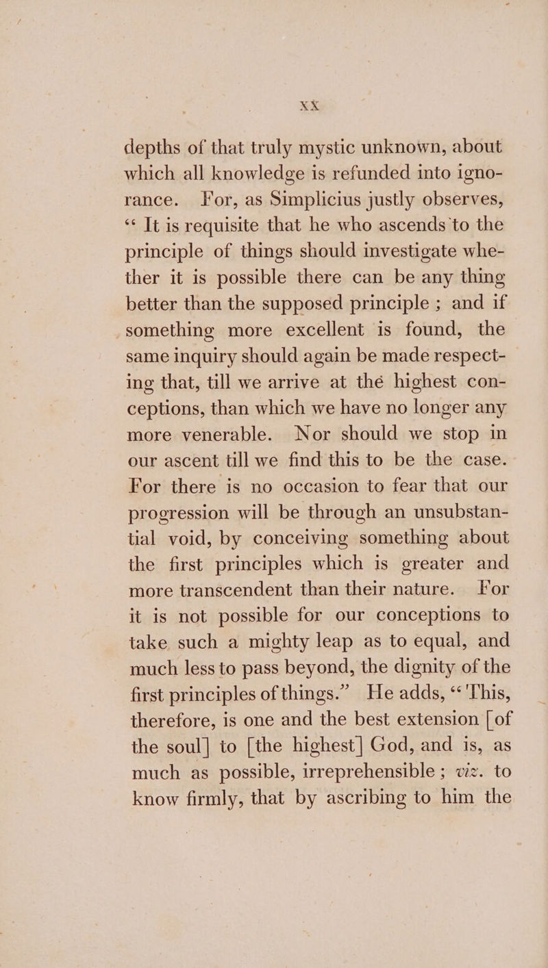 depths of that truly mystic unknown, about which all knowledge is refunded into igno- rance. Tor, as Simplicius justly observes, «6 It is requisite that he who ascends to the principle of things should investigate whe- ther it is possible there can be any thing better than the supposed principle ; and if something more excellent is found, the same inquiry should again be made respect- ing that, till we arrive at thé highest con- ceptions, than which we have no longer any more venerable. Nor should we stop in our ascent till we find this to be the case. For there is no occasion to fear that our progression will be through an unsubstan- tial void, by conceiving something about the first principles which is greater and more transcendent than their nature. lor it is not possible for our conceptions to take such a mighty leap as to equal, and much less to pass beyond, the dignity of the first principles of things.” He adds, ‘This, therefore, is one and the best extension [ of the soul] to [the highest] God, and is, as much as possible, irreprehensible ; vz. to know firmly, that by ascribing to him the