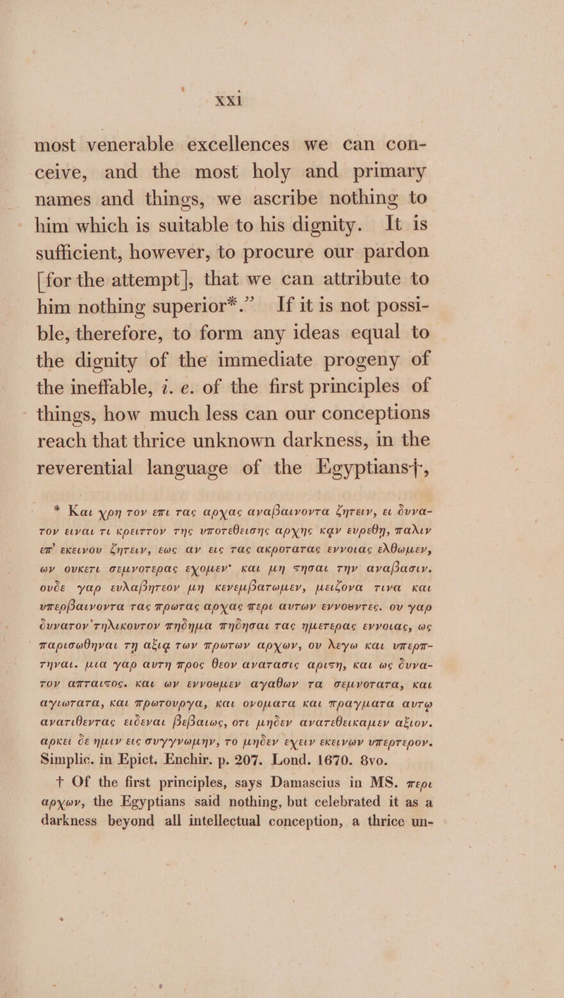 most venerable excellences we can con- ceive, and the most holy and primary names and things, we ascribe nothing to him which is suitable to his dignity. It is sufficient, however, to procure our pardon [for the attempt], that we can attribute to him nothing superior*.” If it 1s not possi- ble, therefore, to form any ideas equal to the dignity of the immediate progeny of the ineffable, 7. ο. of the first principles of things, how much less can our conceptions reach that thrice unknown darkness, in the reverential language of the Egyptians}, * Και yon τον επι rac apyas αναβαινοντα ζητειν, ει dvva- τον ειναι τι κρειττον της υποτεθεισήης αρχης καν ενρεθῃ, παλιν ew εκεινον ζητειν, έωο αν εις τας ακροτατας εννοιας ελθωμεν, ων ουκετι σεµγοτερας εχομεν᾽ και µη σησαι την αναβασιν. ovde yap ευλαβητεον µη κενεµβατωµεν, µειζονα τινα και υπερβαινοντα τας πρωτας αρχας περι αὐτων εννοθντες. ου γαρ ὀυνατον THALKOVTOY πήδηµα πηδησαι τας ηµετερας εννοιας, ως ᾿ παρισωθηναι ΤΠ αξιᾷ των πρωτων αρχω», ου λεγω και υπερπ- Τηναι. µια γαρ αυτη προς θεον ανατασις αρι5η, και ως ὄννα- τον απταιςος. Και ων εννοθµεν αγαθων τα σεµνοτατα, και αγιωτατα, και πρωτονργα, και ονοµατα και πραγματα αντῳ ανατιθεντας εἰιδεναι βεβαιως, οτι µηδεν ανατεθεικαµεν αξιον. αρκει ὃε ηµιν εις συγγνωµην, το µήδεν εχειν εκεινων υπερτερον. Simplic. in Epict. Enchir. p. 207. Lond. 1670. 8vo. + Of the first principles, says Damascius in MS. περι apyov, the Egyptians said nothing, but celebrated it as a darkness beyond all intellectual conception, a thrice un-