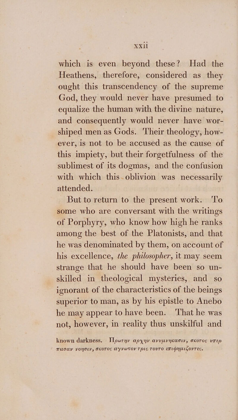 χα which is even beyond these? Had the Heathens, therefore, considered as they ought this transcendency of the supreme God, they would never have presumed to equalize the human with the divine nature, and consequently would never have wor- shiped men as Gods. ‘Their theology, how- ever, is not to be accused as the cause of this impiety, but their forgetfulness of the sublimest of its dogmas, and the confusion with which this.oblivion was necessarily attended. But to return to the present work. Το some who are conversant with the writings of Porphyry, who know how high he ranks among the best of the Platonists, and that he was denominated by them, on account of his excellence, the philosopher, it may seem strange that he should have been so un- skilled in theological mysteries, and so ignorant of the characteristics of the beings superior to man, as by his epistle to Anebo he may appear to have been. ‘That he was not, however, in reality thus unskilful and known darkness. Ἱρωτην αρχην ανυµνηκασιν, σκοτος υπερ πασαν νοήσιν, σκοτος αγνωςοντριο τουτο επιφηµιζοντεο.
