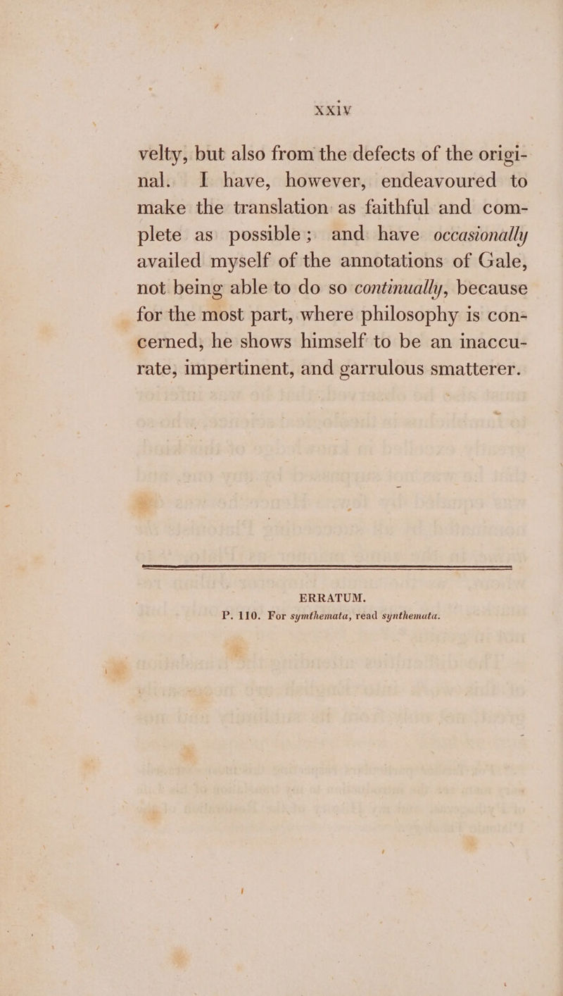 velty, but also from the defects of the origi- nal. J have, however, endeavoured to make the translation as faithful and com- plete as possible; and have occasionally availed myself of the annotations of Gale, not being able to do so continually, because for the most part, where philosophy is con- cerned; he shows himself to be an inaccu- rate, impertinent, and garrulous smatterer. ERRATUM. P. 110. For symthemata, read synthemata.