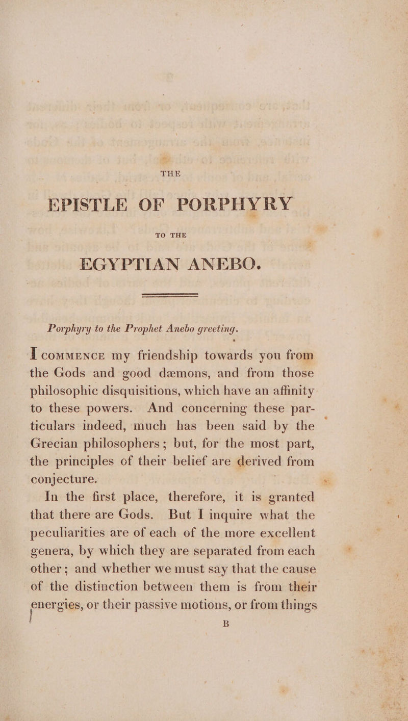 THE EPISTLE OF PORPHYRY TO THE EGYPTIAN ANEBO. Porphyry to the Prophet Anebo greeting. I commence my friendship towards you from the Gods and good demons, and from those philosophic disquisitions, which have an affinity to these powers. And concerning these par- ticulars indeed, much has been said by the — Grecian philosophers; but, for the most part, the principles of their belief are derived from conjecture. : In the first place, therefore, it is granted that there are Gods. But I inquire what the peculiarities are of each of the more excellent genera, by which they are separated from each other; and whether we must say that the cause of the distinction between them is from their energies, or their passive motions, or from things B