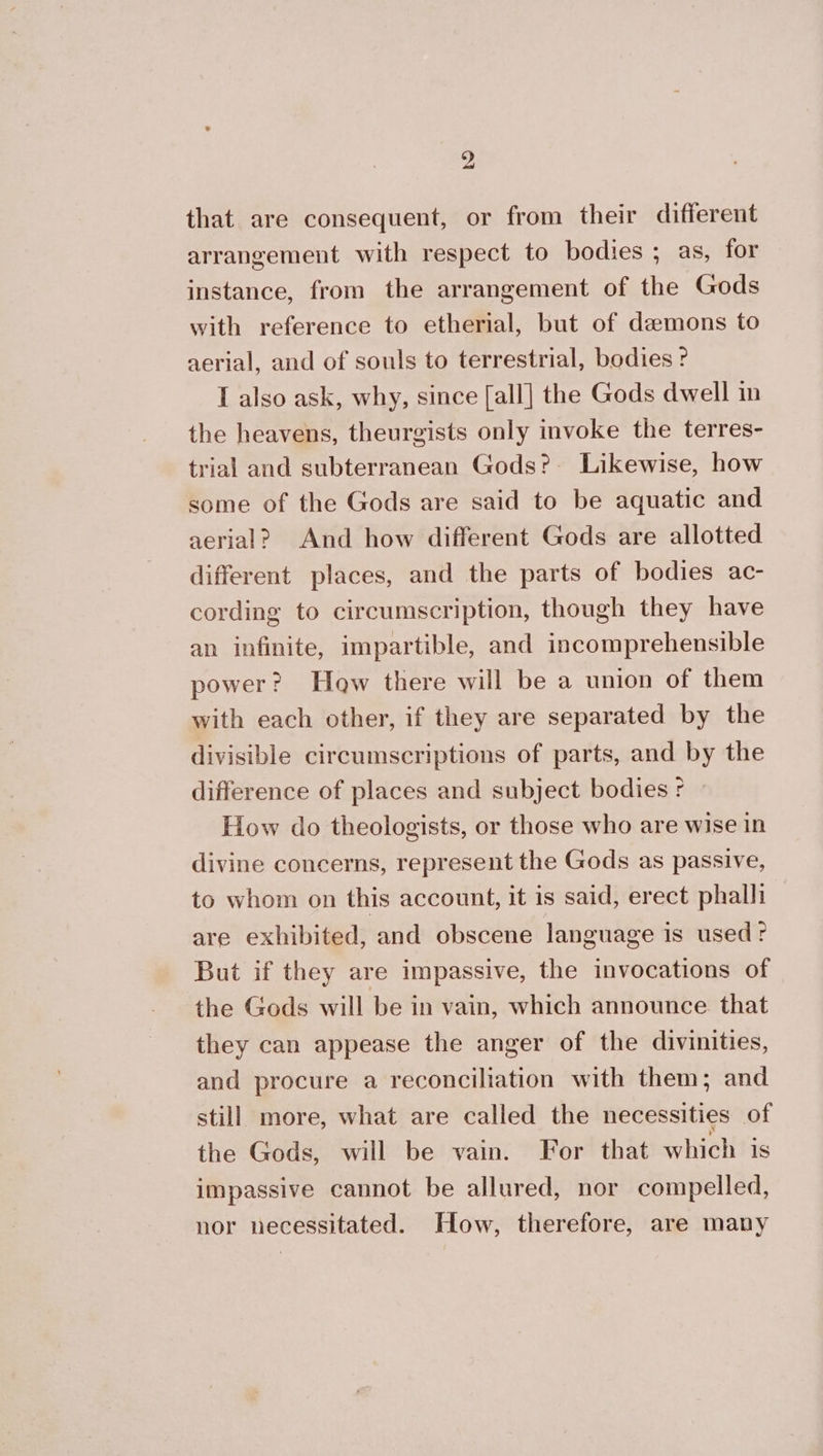 that are consequent, or from their different arrangement with respect to bodies ; as, for instance, from the arrangement of the Gods with reference to etherial, but of demons to aerial, and of souls to terrestrial, bodies? I also ask, why, since [all] the Gods dwell in the heavens, theurgists only invoke the terres- trial and subterranean Gods? Likewise, how some of the Gods are said to be aquatic and aerial? And how different Gods are allotted different places, and the parts of bodies ac- cording to circumscription, though they have an infinite, impartible, and incomprehensible power? How there will be a union of them with each other, if they are separated by the divisible circumscriptions of parts, and by the difference of places and subject bodies: » How do theologists, or those who are wise in divine concerns, represent the Gods as passive, to whom on this account, it is said, erect phalh are exhibited, and obscene language is used: But if they are impassive, the invocations of the Gods will be in vain, which announce. that they can appease the anger of the divinities, and procure a reconciliation with them; and still more, what are called the necessities of the Gods, will be vain. For that which is impassive cannot be allured, nor compelled, nor necessitated. How, therefore, are many