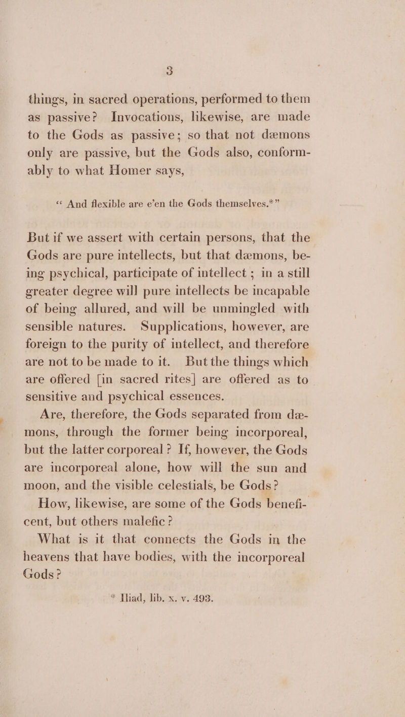 things, in sacred operations, performed to them as passive? Invocations, likewise, are made to the Gods as passive; so that not demons only are passive, but the Gods also, conform- ably to what Homer says, έ And flexible are e’en the Gods themselves.*” But if we assert with certain persons, that the Gods are pure intellects, but that demons, be- ing psychical, participate of intellect ; in a still greater degree wil] pure intellects be incapable of being allured, and will be unmingled with sensible natures. Supplications, however, are foreign to the purity of intellect, and therefore are not to be made {ο it. But the things which are Offered [in sacred rites] are offered as to sensitive and psychical essences. Are, therefore, the Gods separated from de- mons, through the former being incorporeal, but the latter corporeal ? If, however, the Gods are incorporeal alone, how will the sun and moon, and the visible celestials, be Gods? How, likewise, are some of the Gods benefi- cent, but others malefic ? What is it that connects the Gods in the heavens that have bodies, with the incorporeal Gods? * Thad, lib. x. v. 493.