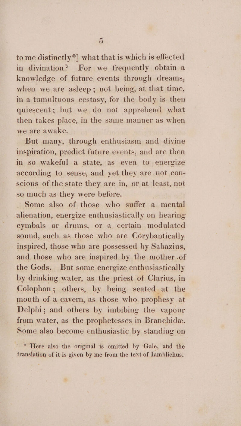 to me distinctly *] what that is which is effected in divination? For we frequently obtain a knowledge of future events through dreams, when we are asleep; not being, at that time, in a tumultuous ecstasy, for the body is. then quiescent; but we do not apprehend what then takes place, in the same manner as when we are awake. But many, through enthusiasm and divine inspiration, predict future events, and are then in so wakeful a state, as even to energize according to sense, and yet they are not con- scious of the state they are in, or at least, not so much as they were before. | Some also of those who suffer a mental alienation, energize enthusiastically on hearing cymbals or drums, or a certain modulated sound, such as those who are Corybantically inspired, those who are possessed by Sabazius, and. those who are inspired by the mother -of the Gods. But some energize enthusiastically by drinking water, as the priest of Clarius, in Colophon; others, by being seated at the mouth of a cavern, as those who. prophesy at Delphi; and others by imbibing the vapour from water, as the prophetesses in Branchide. Some also become enthusiastic by standing on ' * Here also the original is omitted by Gale, and the translation of it is given by me from the text of lamblichus.