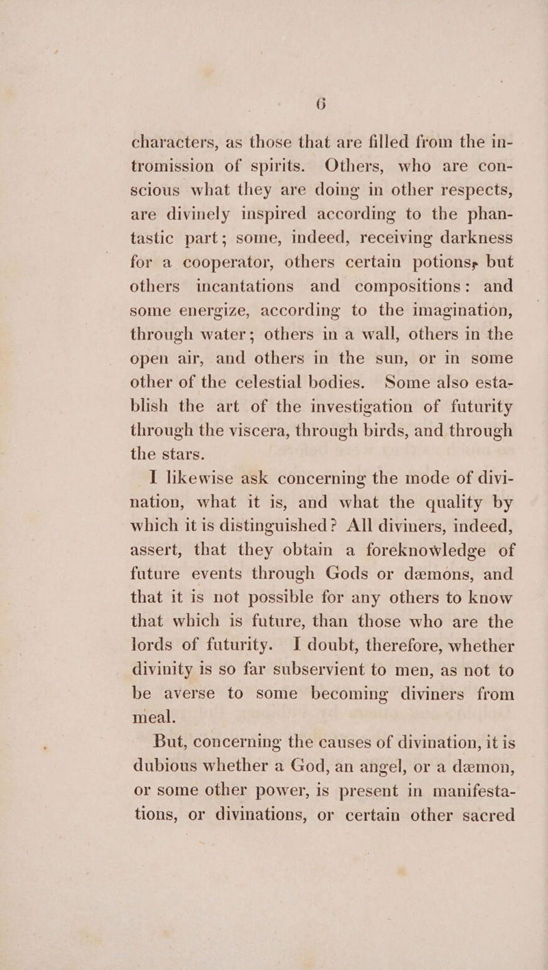 characters, as those that are filled from the in- tromission of spirits. Others, who are con- scious what they are doing in other respects, are divinely inspired according to the phan- tastic part; some, indeed, receiving darkness for a cooperator, others certain potionss but others incantations and compositions: and some energize, according to the imagination, through water; others in a wall, others in the open air, and others in the sun, or in some other of the celestial bodies. Some also esta- blish the art of the investigation of futurity through the viscera, through birds, and through the stars. I likewise ask concerning the mode of divi- nation, what it is, and what the quality by which it is distinguished? All diviners, indeed, assert, that they obtain a foreknowledge of future events through Gods or demons, and that it is not possible for any others to know that which is future, than those who are the lords of futurity. I doubt, therefore, whether divinity is so far subservient to men, as not to be averse to some becoming diviners from meal. But, concerning the causes of divination, it is dubious whether a God, an angel, or a demon, or some other power, is present in manifesta- tions, or divinations, or certain other sacred