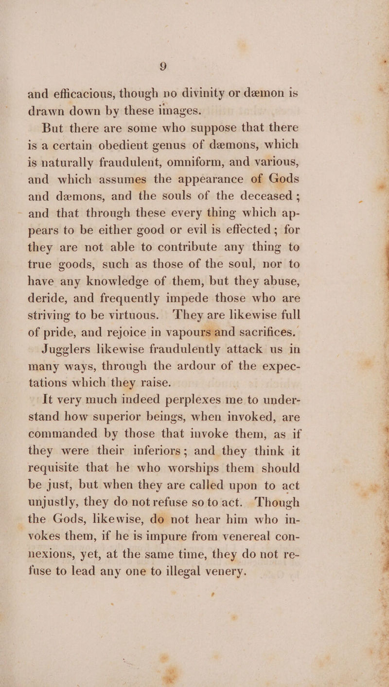 and efficacious, though no divinity or demon is drawn down by these images. But there are some who suppose that there is a certain obedient genus of demons, which is naturally fraudulent, omniform, and various, and which assumes the appearance of Gods and demons, and the souls of the deceased : - and that through these every thing which ap- pears to be either good or evil is effected ; for they are not able to contribute any thing to true goods, such as those of the soul, nor to have any knowledge of them, but they abuse, deride, and frequently impede those who are striving to be virtuous. ‘They are likewise full of pride, and rejoice in vapours and sacrifices. Jugglers likewise fraudulently attack us in many ways, through the ardour of the expec- tations which they raise. | It very much indeed perplexes me to under- stand how superior beings, when invoked, are commanded by those that invoke them, as if they were their inferiors; and they think it requisite that he who worships them should be just, but when they are called upon to act unjustly, they do not refuse so to act. Though the Gods, likewise, do not hear him who in- _vokes them, if he is impure from venereal con- nexions, yet, at the same time, they do not re- fuse to lead any one to illegal venery. # * ay eR ee ΜΟΝ Rae: Ee ο CRT a ος ο...
