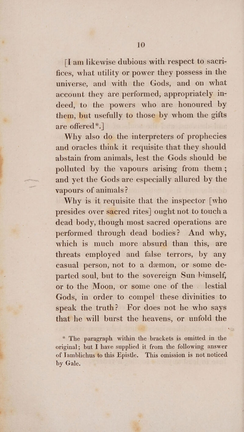 ΠΠ am likewise dubious with respect to sacri- fices, what utility or power they possess in the universe, and with the Gods, and on what account they are performed, appropriately in- deed, to the powers who are honoured by them, but usefully to those by whom the gifts are offered*. | | Why also do the interpreters of prophecies and oracles think it requisite that they should abstain from animals, lest the Gods should be polluted by the vapours arising from them ; and yet the Gods are especially allured by the vapours of animals? Why is it requisite that the inspector [who presides over sacred rites] ought not to toucha dead body, though most sacred operations are performed through dead bodies? And why, which is much more absurd than this, are threats employed and false terrors, by any casual person, not to a demon, or some de- parted soul, but to the sovereign Sun himself, or to the Moon, or some one of the . lestial Gods, in order to compel these divinities to speak the truth? For does not he who says that he will burst the heavens, or unfold the * The paragraph within the brackets is omitted in the original; but I have supplied it from the following answer of Jamblichus to this Epistle. This omission is not noticed by Gale.