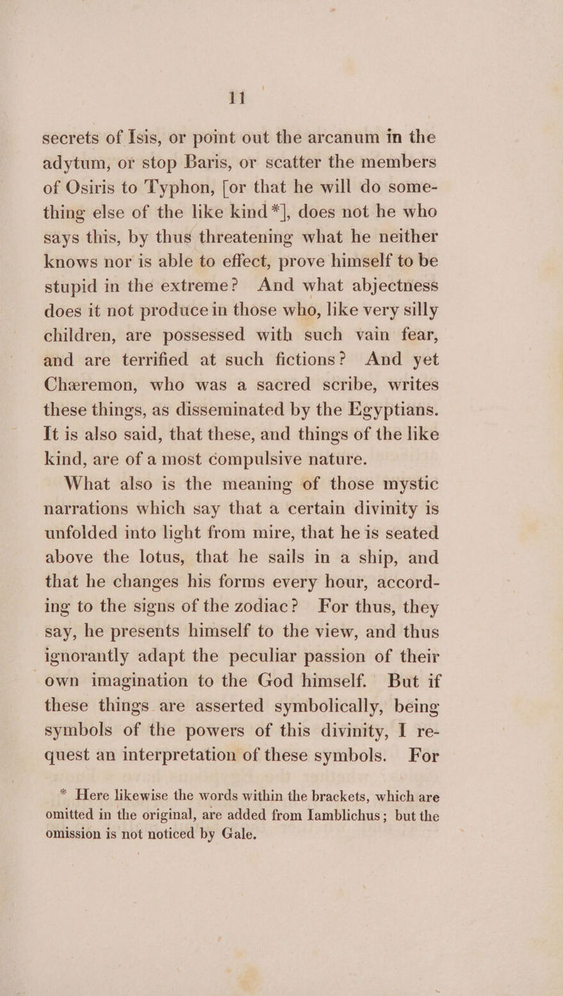 secrets of Isis, or point out the arcanum in the adytum, or stop Baris, or scatter the members of Osiris to Typhon, [or that he will do some- thing else of the like kind*], does not he who says this, by thus threatening what he neither knows nor is able to effect, prove himself to be stupid in the extreme? And what abjectness does it not produce in those who, like very silly children, are possessed with such vain fear, and are terrified at such fictions? And yet Cheremon, who was a sacred scribe, writes these things, as disseminated by the Egyptians. It is also said, that these, and things of the like kind, are of a most compulsive nature. What also is the meaning of those mystic narrations which say that a certain divinity is unfolded into light from mire, that he is seated above the lotus, that he sails in a ship, and that he changes his forms every hour, accord- ing to the signs of the zodiac? For thus, they say, he presents himself to the view, and thus ignorantly adapt the peculiar passion of their own imagination to the God himself. But if these things are asserted symbolically, being symbols of the powers of this divinity, I re- quest an interpretation of these symbols. For * Here likewise the words within the brackets, which are omitted in the original, are added from Iamblichus; but the omission is not noticed by Gale.