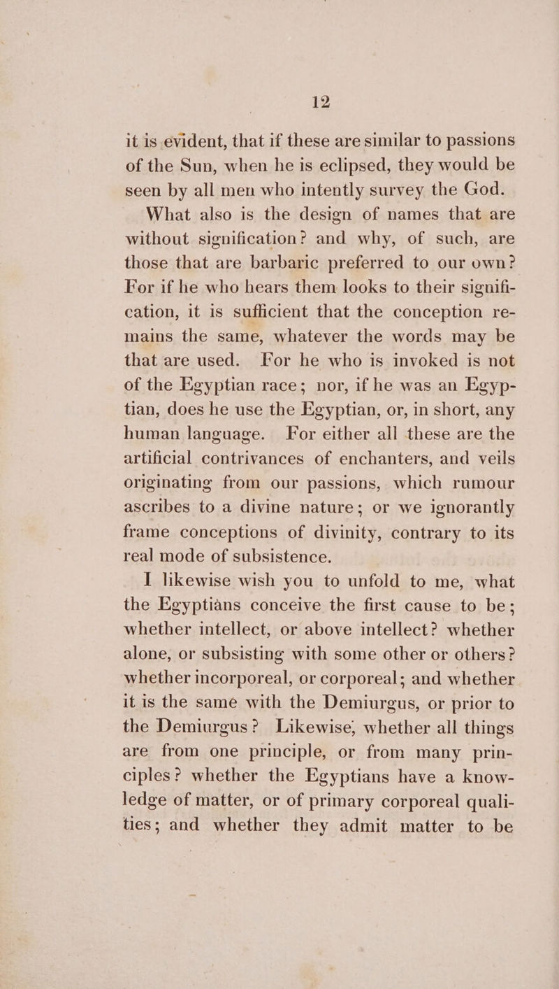 it is evident, that if these are similar to passions of the Sun, when he is eclipsed, they would be seen by all men who intently survey the God. What also is the design of names that are without signification? and why, of such, are those that are barbaric preferred to our own? For if he who hears them looks to their signifi- cation, it is sufficient that the conception re- mains the same, whatever the words may be that are used. For he who is invoked is not of the Egyptian race; nor, if he was an Egyp- tian, does he use the Egyptian, or, in short, any human language. For either all these are the artificial contrivances of enchanters, and veils originating from our passions, which rumour ascribes to a divine nature; or we ignorantly frame conceptions of divinity, contrary to its real mode of subsistence. I likewise wish you to unfold to me, what the Egyptians conceive the first cause to be; whether intellect, or above intellect? whether alone, or subsisting with some other or others? whether incorporeal, or corporeal; and whether it is the same with the Demiurgus, or prior to the Demiurgus? Likewise, whether all things are from one principle, or from many _ prin- ciples? whether the Egyptians have a know- ledge of matter, or of primary corporeal quali- ties; and whether they admit matter to be