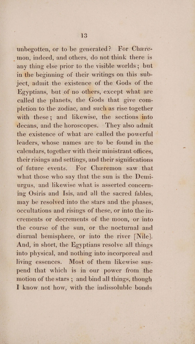 unbegotten, or to be generated? For Chere- _mon, indeed, and others, do not think there is any thing else prior to the visible worlds; but in the beginning of their writings on this sub- ject, admit the existence of the Gods of the Egyptians, but of no others, except what are called the planets, the Gods that give com- pletion to the zodiac, and such as rise together with these; and likewise, the sections into decans, and the horoscopes. They also admit the existence of what are called the powerful | leaders, whose names are to be found in the calendars, together with their ministrant offices, their risings and settings, and their significations of future events. For Cheremon saw that what those who say that the sun is the Demi- urgus, and likewise what is asserted concern- ing Osiris and Isis, and all the sacred fables, may be resolved into the stars and the phases, occultations and risings of these, or into the in- crements or decrements of the moon, or into the course of the sun, or the nocturnal and diurnal hemisphere, or into the river [Nile]. And, in short, the Egyptians resolve all things into physical, and nothing into incorporeal and living essences. Most of them likewise sus- pend that which is in our power from the motion of the stars ; and bind all things, though I know not how, with the indissoluble bonds