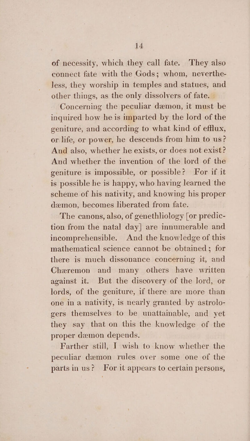 of necessity, which they call fate. They also connect fate with the Gods; whom, neverthe- less, they worship in temples and statues, and other things, as the only dissolvers of fate. — Concerning the peculiar demon, it must be inquired how he is imparted by the lord of the geniture, and according to what kind of efflux, or life, or power, he descends from him to us? And also, whether he exists, or does not exist? And whether the invention of the lord of the geniture is impossible, or possible? or if it is possible he is happy, who having learned the scheme of his nativity, and knowing his proper demon, becomes liberated from fate. The canons, also, of genethliology [or predic- tion from the natal ἆαγ] are innumerable and incomprehensible. And the knowledge of this mathematical science cannot be obtained; for there is much dissonance concerning it, and Cheremon and many others have written against it. But the discovery of the lord, or lords, of the geniture, if there are more than one in a nativity, is nearly granted by astrolo- gers themselves to be unattainable, and yet they say that on this the knowledge of the proper demon depends. Farther still, I wish to know whether the peculiar demon rules over some one of the parts in us? For it appears to certain persons,