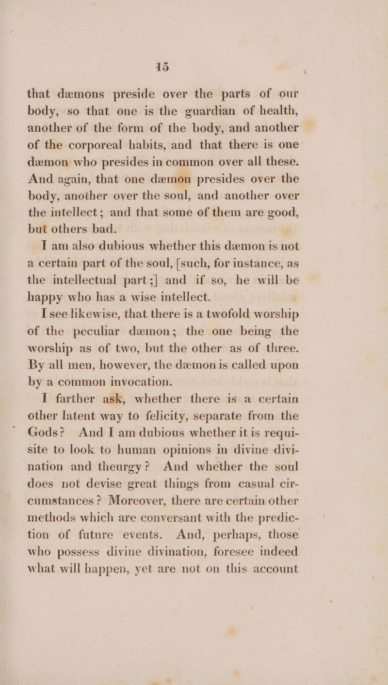 that daemons preside over the parts of our body, so that one is the guardian of health, another of the form of the body, and another of the corporeal habits, and that there is one demon who presides in common over all these. And again, that one demon presides over the body, another over the soul, and another over the intellect; and that some of them are good, but others bad. I am also dubious whether this demon ts not a certain part of the soul, [such, for instance, as the intellectual part;] and if so, he will be happy who has a wise intellect. — I see likewise, that there is a twofold worship of the peculiar demon; the one being the worship as of two, but the other as of three. By all men, however, the demon is called upon by a common invocation. | I farther ask, whether there is:a certain other latent way to felicity, separate from the Gods? And I am dubious whether it is requi- site to look to human opinions in divine divi- nation and theurgy? And whether the soul does not devise great things from casual cir- cumstances ? Moreover, there are certain other methods which are conversant with the predic- tion of future events. And, perhaps, those who possess divine divination, foresee indeed what will happen, yet are not on this account