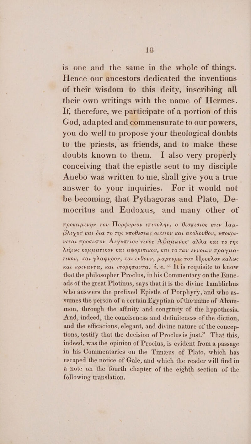 19 is one and the same in the whole of things. Hence our ancestors dedicated the inventions of their wisdom to this deity, scribing all their own writings with the name of Hermes. If, therefore, we participate of a portion of this God, adapted and commensurate to our powers, you do well to propose your theological doubts to the priests, as friends, and to make these doubts known to them. I also very properly conceiving that the epistle sent to my disciple Anebo was written to me, shall give you a true_ answer to your inquiries. For it would not be becoming, that Pythagoras and Plato, De- mocritus and Eudoxus, and many other of προκειµενην του Ἱ]ορφυριου επισολην, ο θεσπεσιος Estey Tau- βλιχος Kae δια το τῆς υποθεσεως οικειον Kat ακολουθον, υποκρι- γεται προσωπον Αιγυπτιου τινος Αβαµωνος αλλα και το της Askew κομµατικον και αφορισικον, και TO των εννοιων πραγµα- τικον, και γλαφνυρογ, και ενθουν, µαρτνρει τον []ροκλον καλως και κριναντα, και ι5ορησαντα. 2. e. ** It is requisite to know that the philosopher Proclus, in his Commentary on the Enne- ads of the great Plotinus, says that it is the divine Iamblichus who answers the prefixed Epistle of Porphyry, and who as- sumes the person of a certain Egyptian of the name of Abam- mon, through the affinity and congruity of the hypothesis. And, indeed, the conciseness and definiteness of the diction, and the efficacious, elegant, and divine nature of the concep- tions, testify that the decision of Proclusis just.” That this, indeed, was the opinion of Proclus, is evident froma passage in his Commentaries on the Timeus of Plato, which has escaped the notice of Gale, and which the reader will find in a note on the fourth chapter of the eighth section of the following translation.