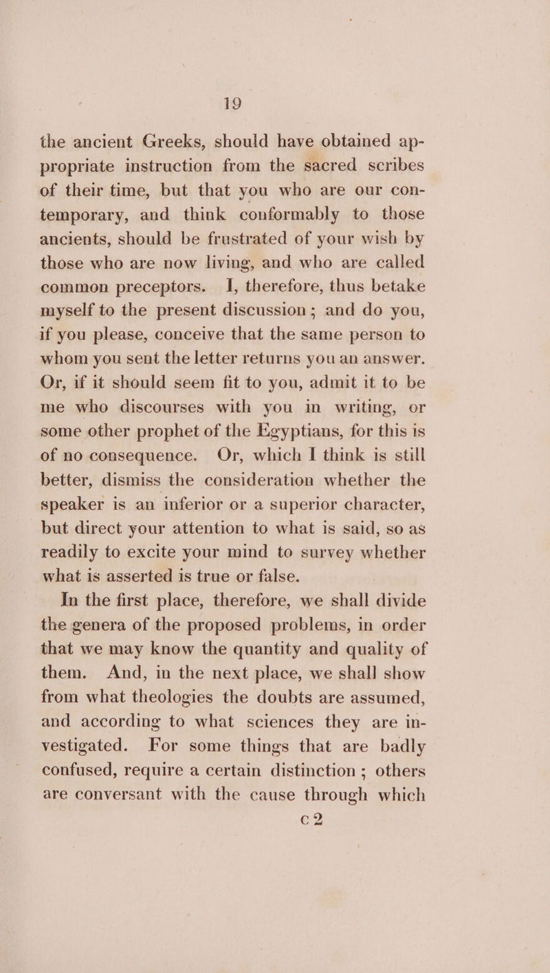 the ancient Greeks, should have obtained ap- propriate instruction from the sacred scribes of their time, but that you who are our con- temporary, and think conformably to those ancients, should be frustrated of your wish by those who are now living, and who are called common preceptors. I, therefore, thus betake myself to the present discussion ; and do you, if you please, conceive that the same person to whom you sent the letter returns you an answer. Or, if it should seem fit to you, admit it to be me who discourses with you in writing, or some other prophet of the Egyptians, for this is of no consequence. Or, which I think is still better, dismiss the consideration whether the speaker is an inferior or a superior character, but direct your attention to what is said, so as readily to excite your mind to survey whether what is asserted is true or false. | In the first place, therefore, we shall divide the genera of the proposed problems, in order that we may know the quantity and quality of them. And, in the next place, we shall show from what theologies the doubts are assumed, and according to what sciences they are in- vestigated. For some things that are badly confused, require a certain distinction ; others are conversant with the cause through which c2