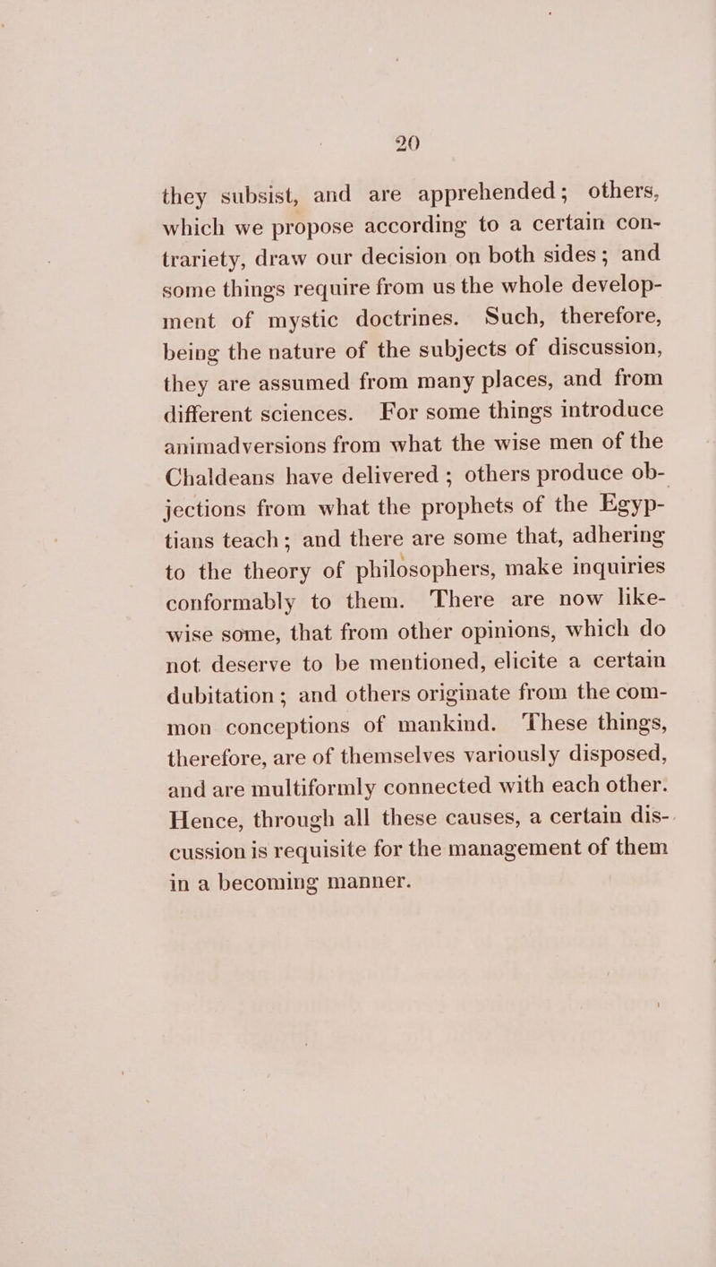 they subsist, and are apprehended; others, which we propose according to a certain con- trariety, draw our decision on both sides; and some things require from us the whole develop- ment of mystic doctrines. Such, therefore, being the nature of the subjects of discussion, they are assumed from many places, and from different sciences. For some things introduce animadversions from what the wise men of the Chaldeans have delivered ; others produce ob- jections from what the prophets of the Egyp- tians teach; and there are some that, adhering to the theory of philosophers, make inquiries conformably to them. There are now like- wise some, that from other opinions, which do not deserve to be mentioned, elicite a certaim dubitation ; and others originate from the com- mon conceptions of mankind. ‘These things, therefore, are of themselves variously disposed, and are multiformly connected with each other. Hence, through all these causes, a certain dis-. cussion is requisite for the management of them in a becoming manner.