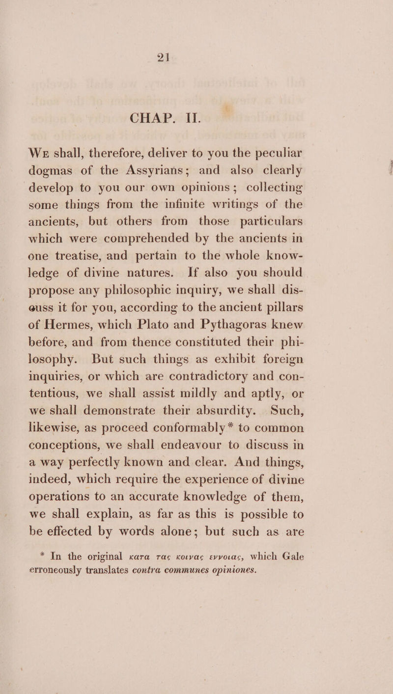 CHAP. II. We shall, therefore, deliver to you the peculiar dogmas of the Assyrians; and also clearly develop to you our own opinions; collecting some things from the infinite writings of the ancients, but others from those particulars which were comprehended by the ancients in one treatise, and pertain to the whole know- ledge of divine natures. If also you should propose any philosophic inquiry, we shall dis- euss it for you, according to the ancient pillars of Hermes, which Plato and Pythagoras knew before, and from thence constituted their phi- losophy. But such things as exhibit foreign inquiries, or which are contradictory and con- tentious, we shall assist mildly and aptly, or we shall demonstrate their absurdity. Such, likewise, as proceed conformably* to common conceptions, we shall endeavour to discuss in a way perfectly known and clear. And things, indeed, which require the experience of divine operations to an accurate knowledge of them, we shall explain, as far as this is possible to be effected by words alone; but such as are * In the original κατα τας κοινας εννοιας, which Gale erroneously translates contra communes opiniones.
