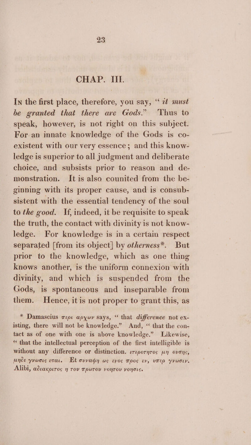 CHAP. IIL. In the first place, therefore, you say, “‘ 2é must be granted that there are Gods.” ‘Thus to speak, however, is not right on this subject. For.an innate knowledge of the Gods is co- existent with our very essence; and this know- ledge is superior to all judgment and deliberate choice, and subsists prior to reason and de- monstration. It is also counited from the be- ginning with its proper cause, and is consub- sistent with the essential tendency of the soul to the good. If, indeed, it be requisite to speak the truth, the contact with divinity is not know- ledge. For knowledge is in a certain respect separated [from its object] by otherness*. But prior to the knowledge, which as one thing knows another, is the uniform connexion with divinity, and which is suspended from the Gods, is spontaneous and inseparable from them. Hence, itis not proper to grant this, as * Damascius περι apyor says, “ that difference not ex- isting, there will not be knowledge.” And, “ that the con- tact as of one with one is above knowledge.” Likewise, “ that the intellectual perception of the first intelligible is without any difference or distinction. erepornros µη ovens, unde γνωσις esac, Et συναφη ως εγος προς ev, υπερ γνωσιν. Alibi, αδιακριτος η τον πρωτου νοητου νοησις.