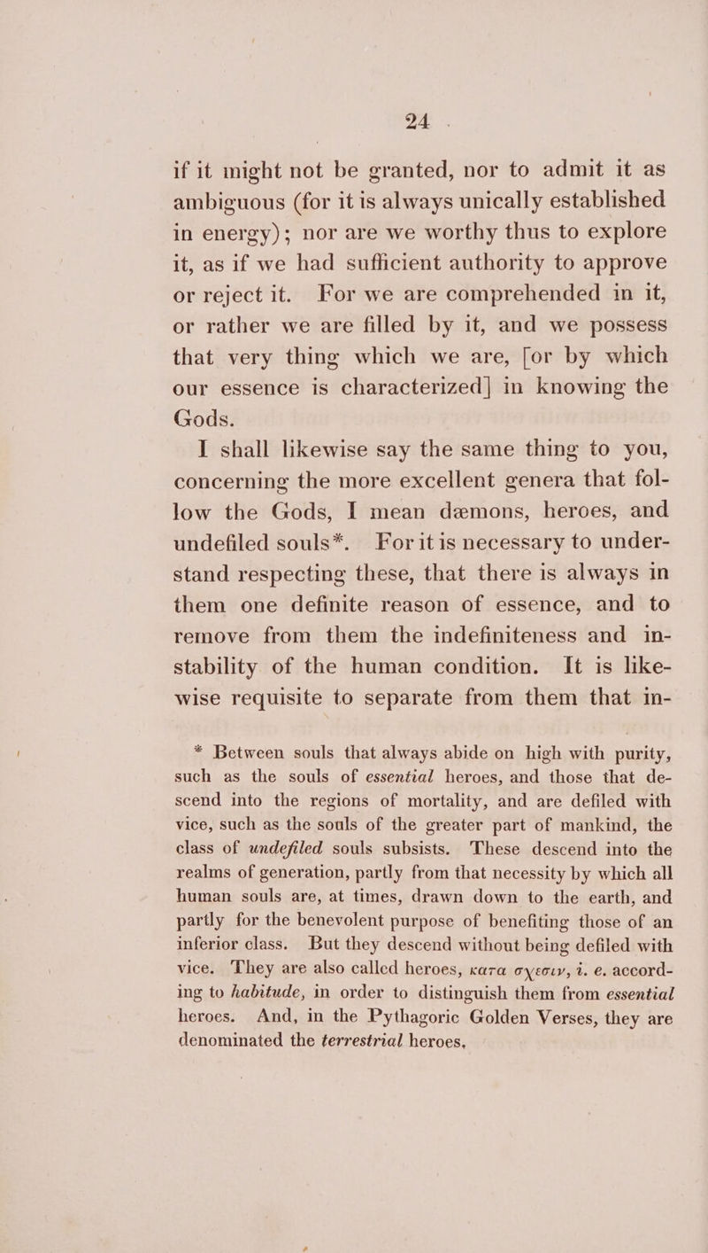 if it might not be granted, nor to admit it as ambiguous (for it is always unically established in energy); nor are we worthy thus to explore it, as if we had sufficient authority to approve or reject it. For we are comprehended in it, or rather we are filled by it, and we possess that very thing which we are, [or by which our essence is characterized] in knowing the Gods. I shall likewise say the same thing to you, concerning the more excellent genera that fol- low the Gods, I mean demons, heroes, and undefiled souls*. For itis necessary to under- stand respecting these, that there is always in them one definite reason of essence, and to remove from them the indefiniteness and in- stability of the human condition. It is like- wise requisite to separate from them that in- * Between souls that always abide on high with purity, such as the souls of essential heroes, and those that de- scend into the regions of mortality, and are defiled with vice, such as the souls of the greater part of mankind, the class of undefiled souls subsists. These descend into the realms of generation, partly from that necessity by which all human souls are, at times, drawn down to the earth, and partly for the benevolent purpose of benefiting those of an inferior class. But they descend without being defiled with vice. They are also called heroes, cara σχεσιν, t. 6. accord- ing to habitude, in order to distinguish them from essential heroes. And, in the Pythagoric Golden Verses, they are denominated the terrestrial heroes,