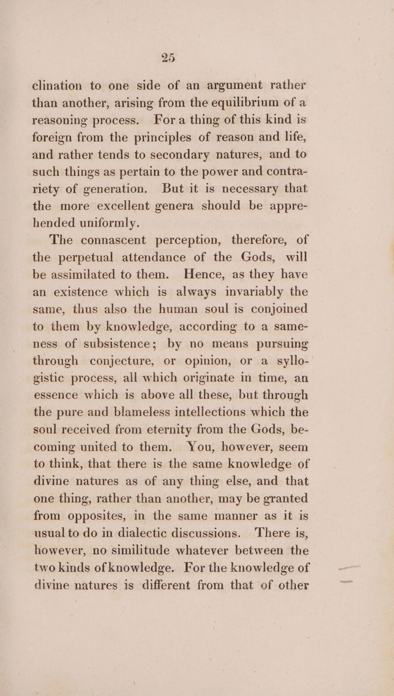 20 clination to one side of an argument rather than another, arising from the equilibrium of a reasoning process. Fora thing of this kind is foreign from the principles of reason and life, and rather tends to secondary natures, and to such things as pertain to the power and contra- riety of generation. But it is necessary that the more excellent genera should be appre- hended uniformly. The connascent perception, therefore, of the perpetual attendance of the Gods, will be assimilated to them. Hence, as they have an existence which is always invariably the same, thus also the human soul is conjoined to them by knowledge, according to a same- ness of subsistence; by no means pursuing through conjecture, or opinion, or a_ syllo- gistic process, all which originate in time, an essence which is above all these, but through the pure and blameless intellections which the soul received from eternity from the Gods, be- coming united to them. You, however, seem to think, that there is the same knowledge of divine natures as of any thing else, and that one thing, rather than another, may be granted from opposites, in the same manner as it is usual to do in dialectic discussions. There is, however, no similitude whatever between the two kinds of knowledge. For the knowledge of divine natures is different from that of other