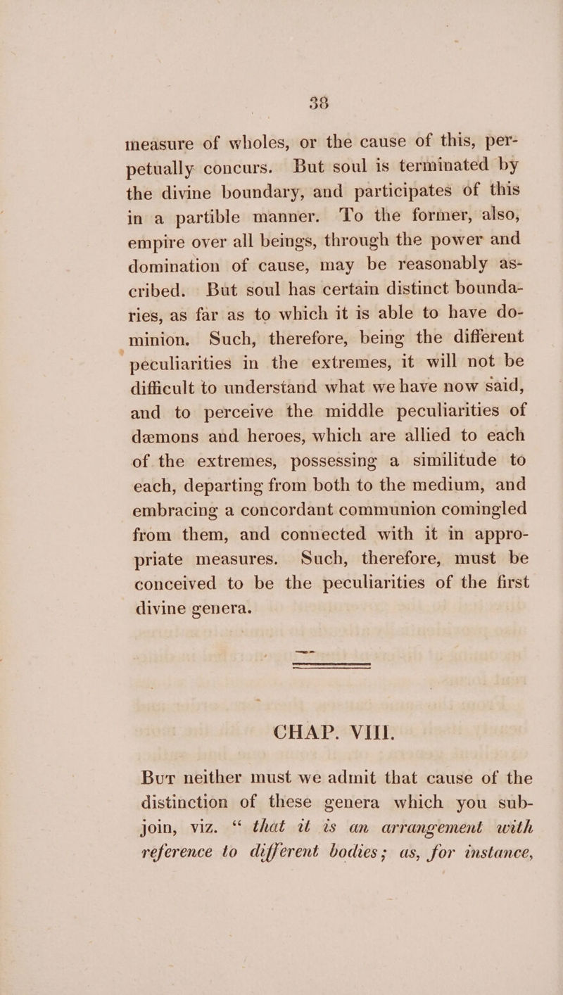 tneasure of wholes, or the cause of this, per- petually concurs. But soul is terminated by the divine boundary, and participates of this in a partible manner. To the former, also, empire over all beings, through the power and domination of cause, may be reasonably as- cribed. But soul has certain distinct bounda- ries, as far as to which it is able to have do- _-minion. Such, therefore, being the different peculiarities in the extremes, it will not be difficult to understand what we have now said, and to perceive the middle peculiarities of demons and heroes, which are allied to each of the extremes, possessing a similitude to each, departing from both to the medium, and embracing a concordant communion comingled from them, and connected with it in appro- priate measures. Such, therefore, must be conceived to be the peculiarities of the first divine genera. CHAP. VIII. Bur neither must we admit that cause of the distinction of these genera which you sub- join, viz. “ that wz ts an arrangement with reference to different bodies; as, for instance,