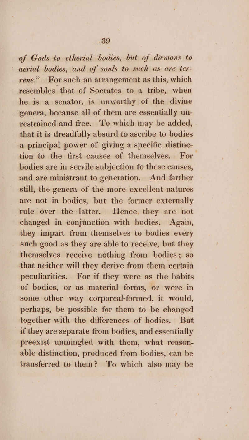 of Gods to etherial bodes, but of demons to aerial bodies, and of souls to such as are ter- rene.” For such an arrangement as this, which resembles that of Socrates to a tribe, when he is a senator, is unworthy of the divine genera, because all of them are essentially un- restrained and free. To which may be added, that it is dreadfully absurd to ascribe to bodies a principal power of giving a specific distinc- tion to the first causes of themselves. For bodies are in servile subjection to these causes, and are ministrant to generation. And farther still, the genera of the more excellent natures are not in bodies, but the former externally rule over the latter. Hence. they are not changed in conjunction with bodies. Again, they impart from themselves to bodies every such good as they are able to receive, but they themselves receive nothing from bodies; so that neither will they derive from them certain peculiarities. For if they were as the habits of bodies, or as material forms, or were in some other way corporeal-formed, it would, perhaps, be possible for them to be changed together with the differences of bodies. But if they are separate from bodies, and essentially preexist unmingled with them, what reason- able distinction, produced from bodies, can be transferred to them? To which also may be