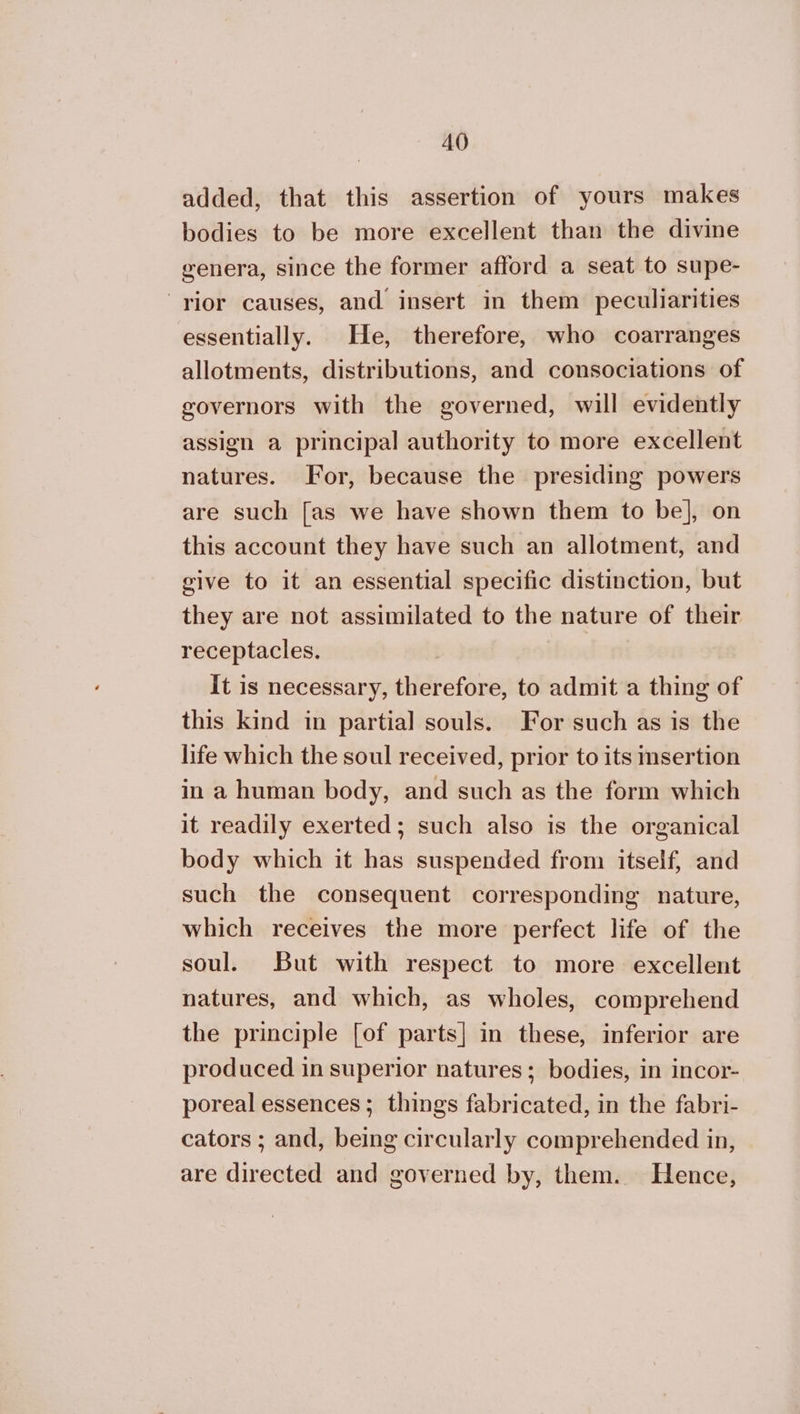 added, that this assertion of yours makes bodies to be more excellent than the divine genera, since the former afford a seat to supe- rior causes, and insert in them peculiarities essentially. He, therefore, who coarranges allotments, distributions, and consociations of governors with the governed, will evidently assign a principal authority to more excellent natures. For, because the presiding powers are such [as we have shown them to be], on this account they have such an allotment, and give to it an essential specific distinction, but they are not assimilated to the nature of their receptacles. It is necessary, therefore, to admit a thing of this kind in partial souls. For such as is the life which the soul received, prior to its msertion in a human body, and such as the form which it readily exerted; such also is the organical body which it has suspended from itself, and such the consequent corresponding nature, which receives the more perfect life of the soul. But with respect to more excellent natures, and which, as wholes, comprehend the principle [of parts] in these, inferior are produced in superior natures ; bodies, in incor- poreal essences; things fabricated, in the fabri- cators ; and, being circularly comprehended in, are directed and governed by, them. Hence,