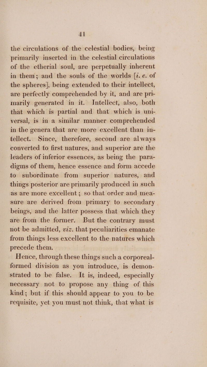the circulations of the celestial bodies, being primarily inserted in the celestial circulations of the etherial soul, are perpetually inherent in them; and the souls of the worlds [2. e. of the spheres], being extended to their intellect, are perfectly comprehended by it, and are pri- marily generated in it. Intellect, also, both that which is partial and that which is uni- versal, is in a similar manner comprehended in the genera that are more excellent than in- tellect. Since, therefore, second are always converted to first natures, and superior are the leaders of inferior essences, as being the para- digms of them, hence essence and form accede to subordinate from superior natures, and things posterior are primarily produced in such as are more excellent; so that order and mea- sure are derived from primary to secondary beings, and the latter possess that which they are from the former. But the contrary must not be admitted, vez. that peculiarities emanate from things less excellent to the natures which precede them. Hence, through these things such.a corporeal- formed division as you introduce, is demon- strated to be false. It is, indeed, especially necessary not to propose any thing of this kind; but if this should appear to you to be requisite, yet you must not think, that what is