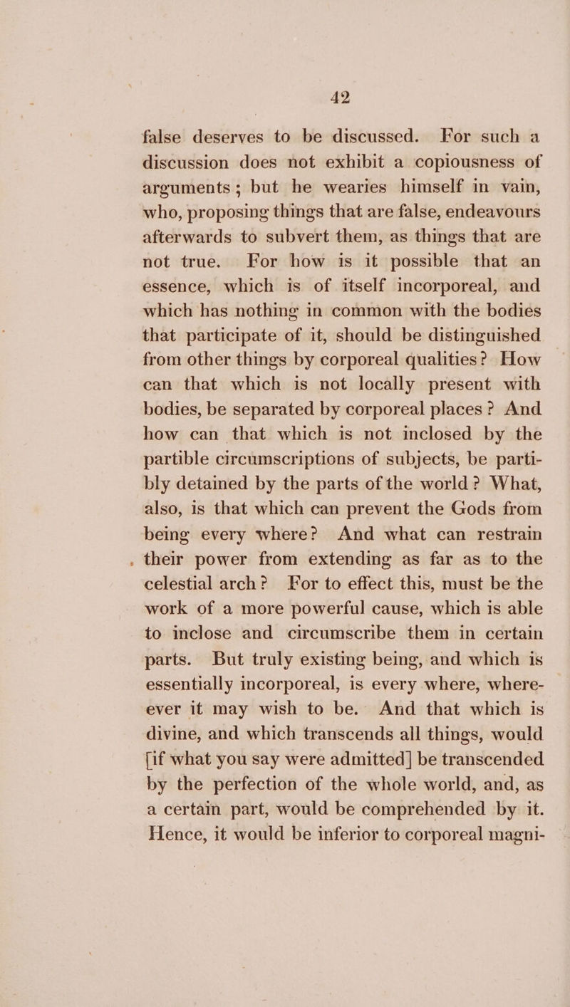 false deserves to be discussed. For such a discussion does not exhibit a copiousness of arguments; but he wearies himself in vain, who, proposing things that are false, endeavours afterwards to subvert them, as things that are not true. For how is it possible that an essence, which is of itself incorporeal, and which has nothing in common with the bodies that participate of it, should be distinguished from other things by corporeal qualities? How can that which is not locally present with bodies, be separated by corporeal places ? And how can that which is not inclosed by the partible circumscriptions of subjects, be parti- bly detained by the parts of the world? What, also, is that which can prevent the Gods from being every where? And what can restrain . their power from extending as far as to the celestial arch? For to effect this, must be the work of a more powerful cause, which is able to inclose and circumscribe them in certain parts. But truly existing being, and which is essentially incorporeal, is every where, where- ever it may wish to be. And that which is divine, and which transcends all things, would [if what you say were admitted] be transcended by the perfection of the whole world, and, as a certain part, would be comprehended by it. Hence, it would be inferior to corporeal magni-