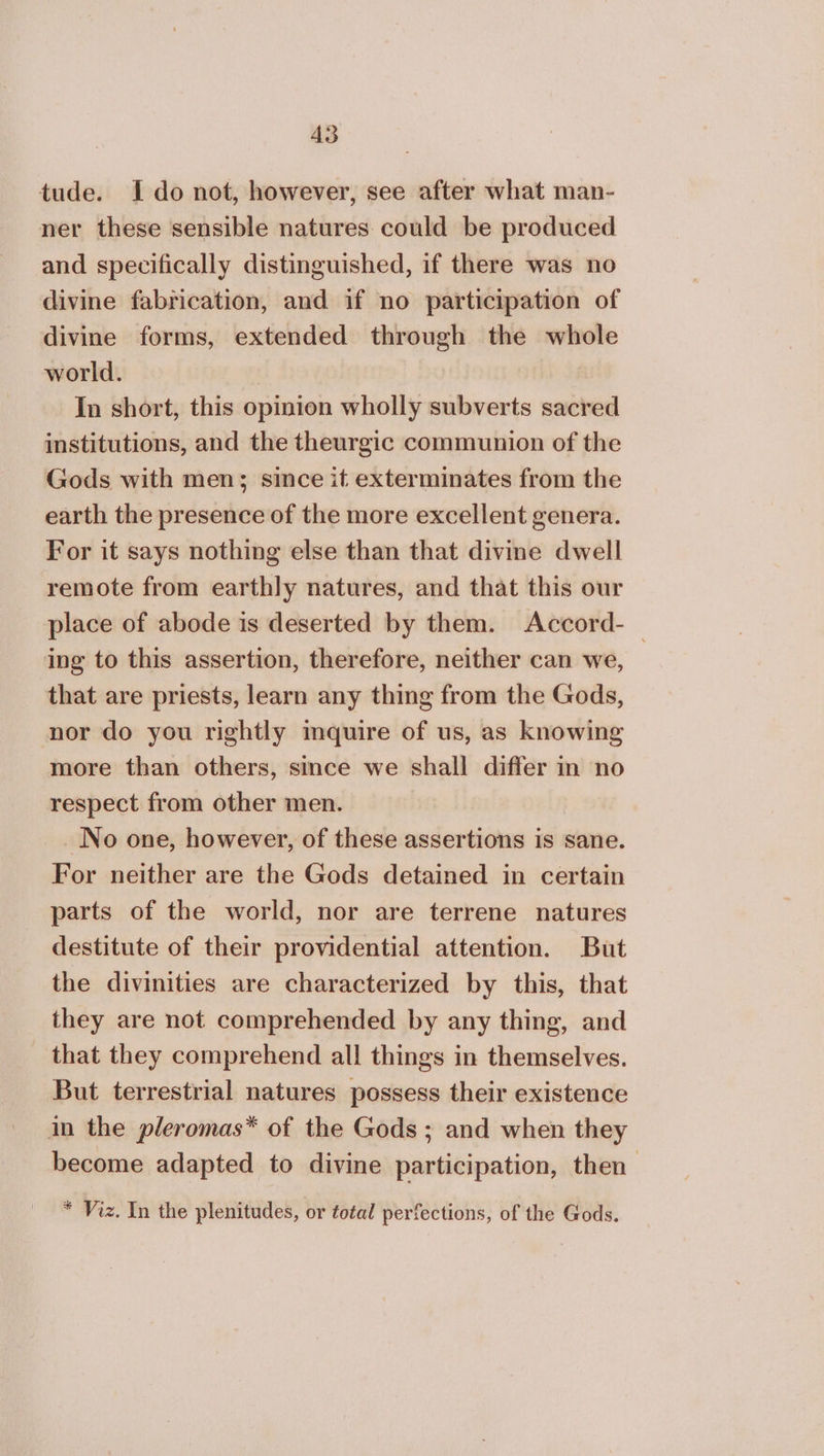 tude. I do not, however, see after what man- ner these sensible natures could be produced and specifically distinguished, if there was no divine fabrication, and if no participation of divine forms, extended through the whole world. In short, this opinion wholly subverts sacred institutions, and the theurgic communion of the Gods with men; since it exterminates from the earth the presence of the more excellent genera. For it says nothing else than that divine dwell remote from earthly natures, and that this our place of abode is deserted by them. Αοοοτά- ing to this assertion, therefore, neither can we, that are priests, learn any thing from the Gods, nor do you rightly inquire of us, as knowing more than others, since we shall differ in no respect from other men. No one, however, of these assertions is sane. For neither are the Gods detained in certain parts of the world, nor are terrene natures destitute of their providential attention. But the divinities are characterized by this, that they are not comprehended by any thing, and that they comprehend all things in themselves. But terrestrial natures possess their existence in the pleromas* of the Gods ; and when they become adapted to divine participation, then * Viz. In the plenitudes, or total perfections, of the Gods.