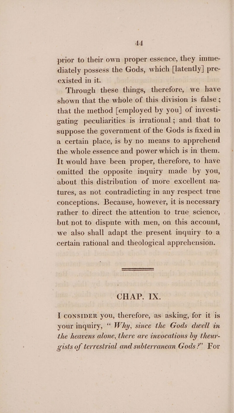 prior to their own proper essence, they imme- diately possess the Gods, which [latently] pre- existed in it. Through these things, therefore, we have shown that the whole of this division is false ; that the method [employed by you] of investi- gating peculiarities is irrational; and that to suppose the government of the Gods is fixed in a certain place, is by no means to apprehend the whole essence and power which is in them. It would have been proper, therefore, to have omitted the opposite inquiry made by you, about this distribution of more excellent na- tures, as not contradicting in any respect true conceptions. Because, however, it is necessary rather to direct the attention to true science, but not to dispute with men, on this account, we also shall adapt the present inquiry to a certain rational and theological apprehension. CHAP. IX. I CONSIDER you, therefore, as asking, for it is your inquiry, “ Why, since the Gods dwell in the heavens alone, there are invocations by theur- gists of terrestrial and subterranean Gods?” For