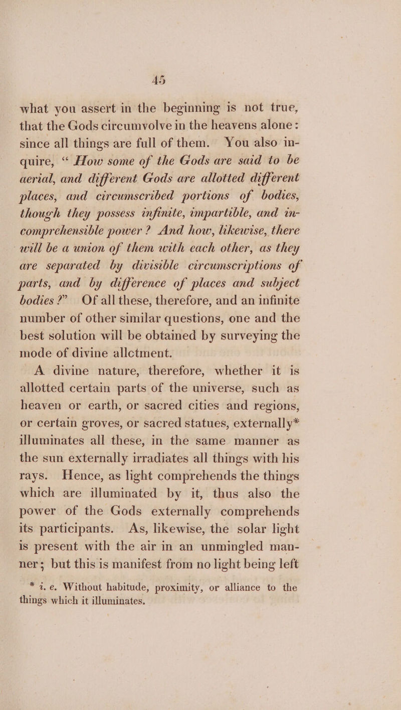 40 what you assert in the beginning is not true, that the Gods circumvolve in the heavens alone : since all things are full of them. You also in- quire, “ How some of the Gods are said to be aerial, and different Gods are allotted different places, and circumscribed portions of bodies, though they possess infinite, impartible, and in- comprehensible power ? And how, likewise, there will be a union of them with each other, as they are separated by divisible circumscriptions of parts, and by difference of places and subject bodies?” Of all these, therefore, and an infinite number of other similar questions, one and the best solution will be obtained by surveying the mode of divine allotment. A divine nature, therefore, whether it is allotted certain parts of the universe, such as heaven or earth, or sacred cities and regions, or certain groves, or sacred statues, externally* illuminates all these, in the same manner as the sun externally irradiates all things with his rays. Hence, as light comprehends the things which are illuminated by it, thus also the power of the Gods externally comprehends its participants. As, likewise, the solar light is present with the air in an unmingled man- ner; but this is manifest from no light being left 3 ἓ, 6. Without habitude, proximity, or alliance to the things which it illuminates.