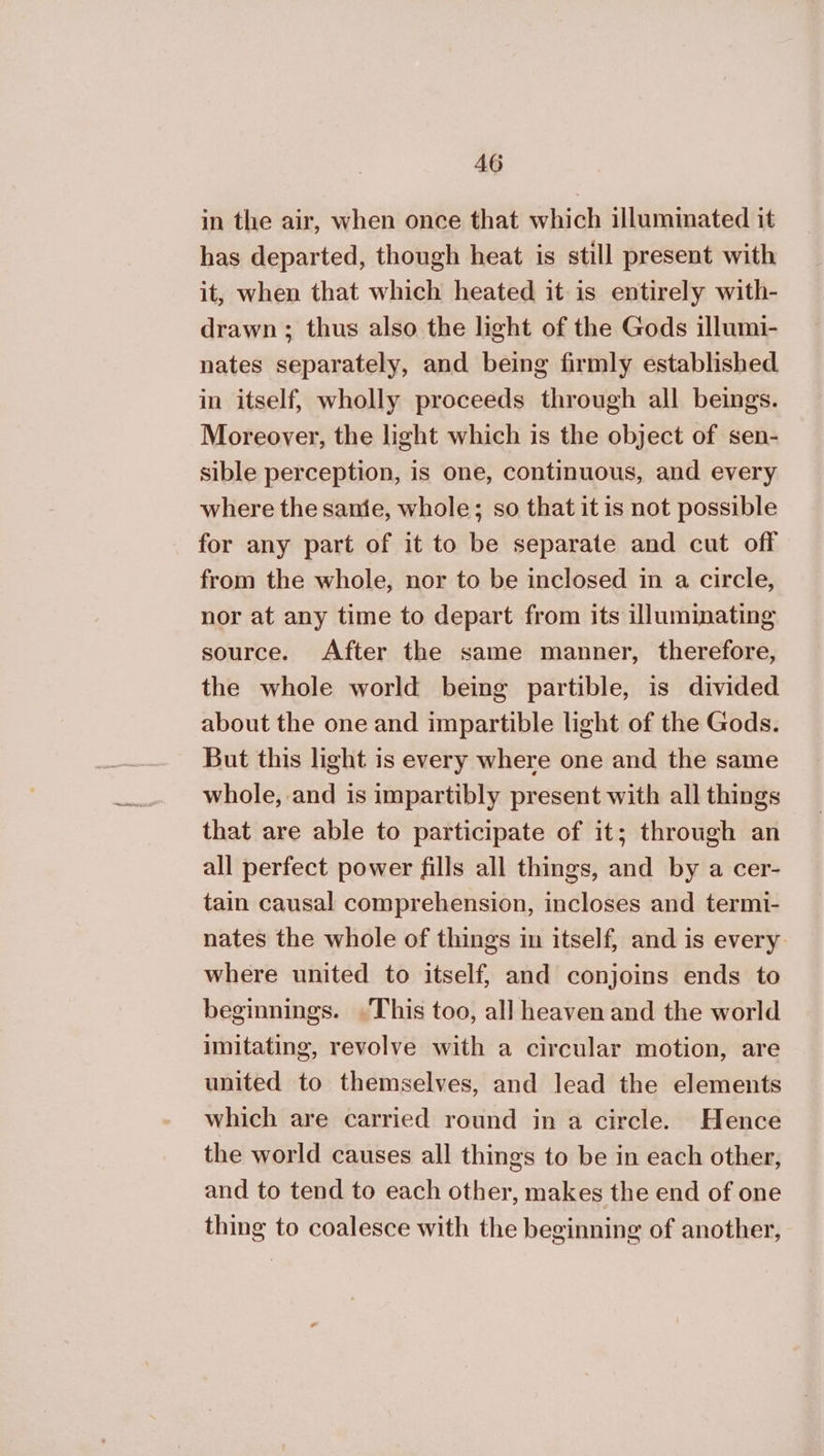 in the air, when once that which illuminated it has departed, though heat is still present with it, when that which heated it is entirely with- drawn ; thus also the light of the Gods illumi- nates separately, and being firmly established in itself, wholly proceeds through all beings. Moreover, the light which is the object of sen- sible perception, is one, continuous, and every where the same, whole; so that it is not possible for any part of it to be separate and cut off from the whole, nor to be inclosed in a circle, nor at any time to depart from its illuminating source. After the same manner, therefore, the whole world being partible, is divided about the one and impartible light of the Gods. But this light is every where one and the same whole, and is impartibly present with all things that are able to participate of it; through an all perfect power fills all things, and by a cer- tain causal comprehension, incloses and termi- nates the whole of things in itself, and is every where united to itself, and conjoins ends to beginnings. This too, all heaven and the world imitating, revolve with a circular motion, are united to themselves, and lead the elements which are carried round in a circle. Hence the world causes all things to be in each other, and to tend to each other, makes the end of one thing to coalesce with the beginning of another,