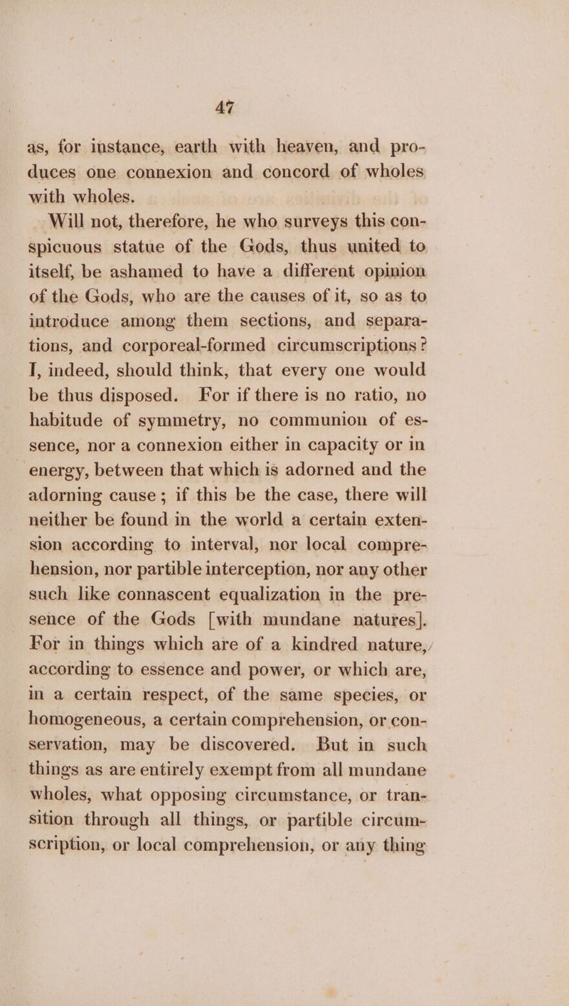as, for instance, earth with heaven, and pro- duces one connexion and concord of wholes with wholes. , ο Will not, therefore, he who surveys this con- spicuous statue of the Gods, thus united to itself, be ashamed to have a different opinion of the Gods, who are the causes of it, so as to introduce among them sections, and separa- tions, and corporeal-formed circumscriptions ? I, indeed, should think, that every one would be thus disposed. For if there is no ratio, no habitude of symmetry, no communion of es- sence, nor a connexion either in capacity or in energy, between that which is adorned and the adorning cause; if this be the case, there will neither be found in the world a certain exten- sion according to interval, nor local compre- hension, nor partible interception, nor any other such like connascent equalization in the pre- sence of the Gods [with mundane natures]. For in things which are of a kindred nature,, according to essence and power, or which are, in a certain respect, of the same species, or homogeneous, a certain comprehension, or con- servation, may be discovered. But in such things as are entirely exempt from all mundane wholes, what opposing circumstance, or tran- sition through all things, or partible circum- scription, or local comprehension, or any thing