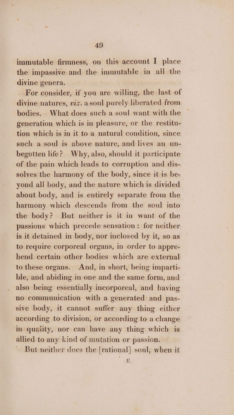 immutable firmness, on this:account I place divine genera. For consider, if you are willing, the last of divine natures, viz. a soul purely liberated from bodies. What does such a soul want with the generation which is in pleasure, or the restitu- tion which is in it to a natural condition, since such a soul is above nature, and lives an un- begotten life? Why, also, should it participate of the pain which leads to corruption and dis- solves the harmony of the body, since it is be- yond all body, and the nature which is divided about body, and is entirely separate from the harmony which descends from the soul into the body? But neither is it in want of the passions which precede sensation: for neither is it detained in body, nor inclosed by it, so as to require corporeal organs, in order to appre- hend certain other bodies which are external to these organs. And, in short, being imparti- ble, and abiding in one and the same form, and also being essentially incorporeal, and having no communication with a generated and pas- sive body, it cannot suffer any thing either according to division, or according to a change in quaiity, nor can have any thing which is allied to any kind of mutation or passion. But neither does the [rational] soul, when it E