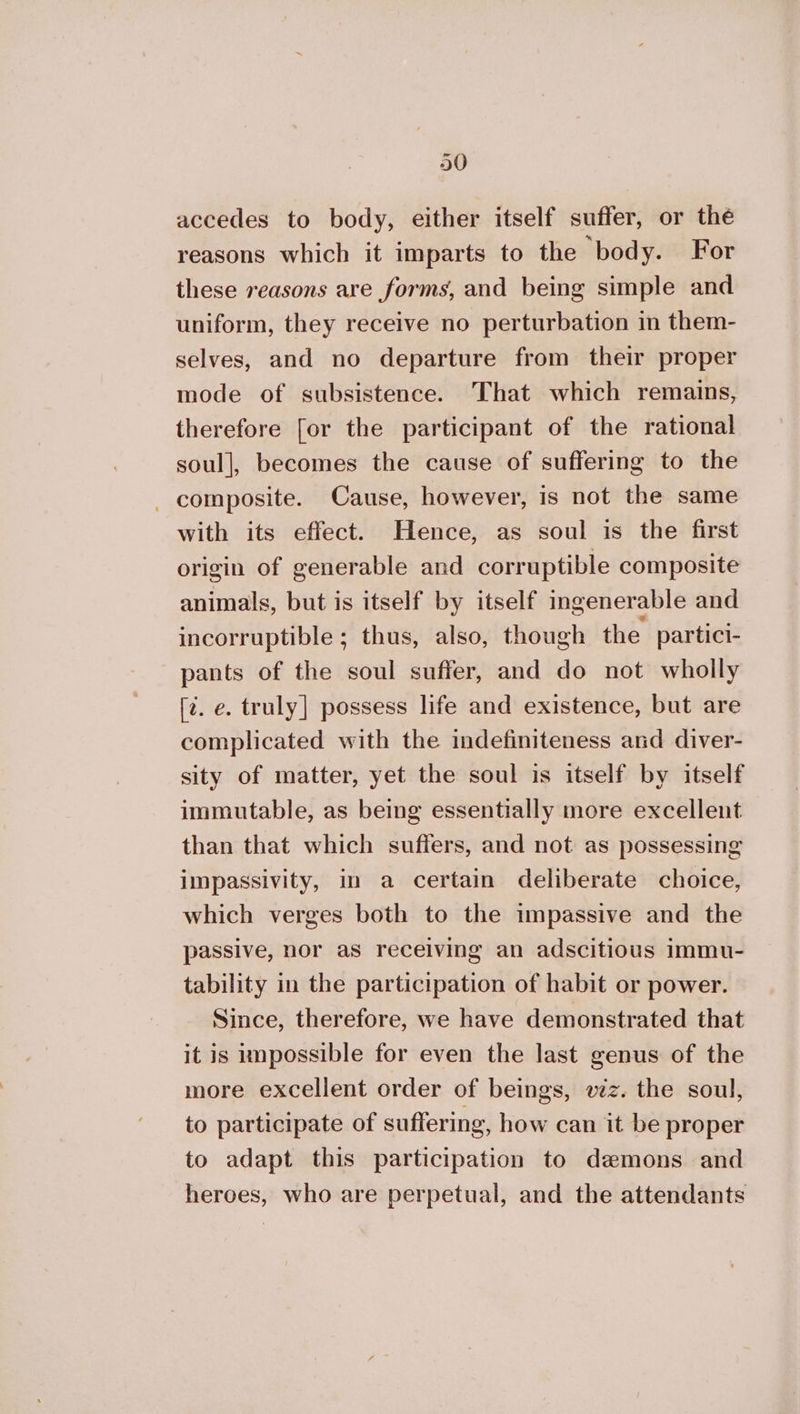 20 accedes to body, either itself suffer, or the reasons which it imparts to the body. For these reasons are forms, and being simple and uniform, they receive no perturbation in them- selves, and no departure from their proper mode of subsistence. That which remains, therefore for the participant of the rational soul], becomes the cause of suffering to the - composite. Cause, however, is not the same with its effect. Hence, as soul is the first origin of generable and corruptible composite animals, but is itself by itself ingenerable and incorruptible ; thus, also, though the partici- pants of the soul suffer, and do not wholly [¢. ο. truly] possess life and existence, but are complicated with the indefiniteness and diver- sity of matter, yet the soul is itself by itself immutable, as being essentially more excellent than that which suffers, and not as possessing impassivity, im a certain deliberate choice, which verges both to the impassive and the passive, nor as receiving an adscitious immu- tability in the participation of habit or power. Since, therefore, we have demonstrated that it is impossible for even the last genus of the more excellent order of beings, véz. the soul, to participate of suffering, how can it be proper to adapt this participation to demons and heroes, who are perpetual, and the attendants