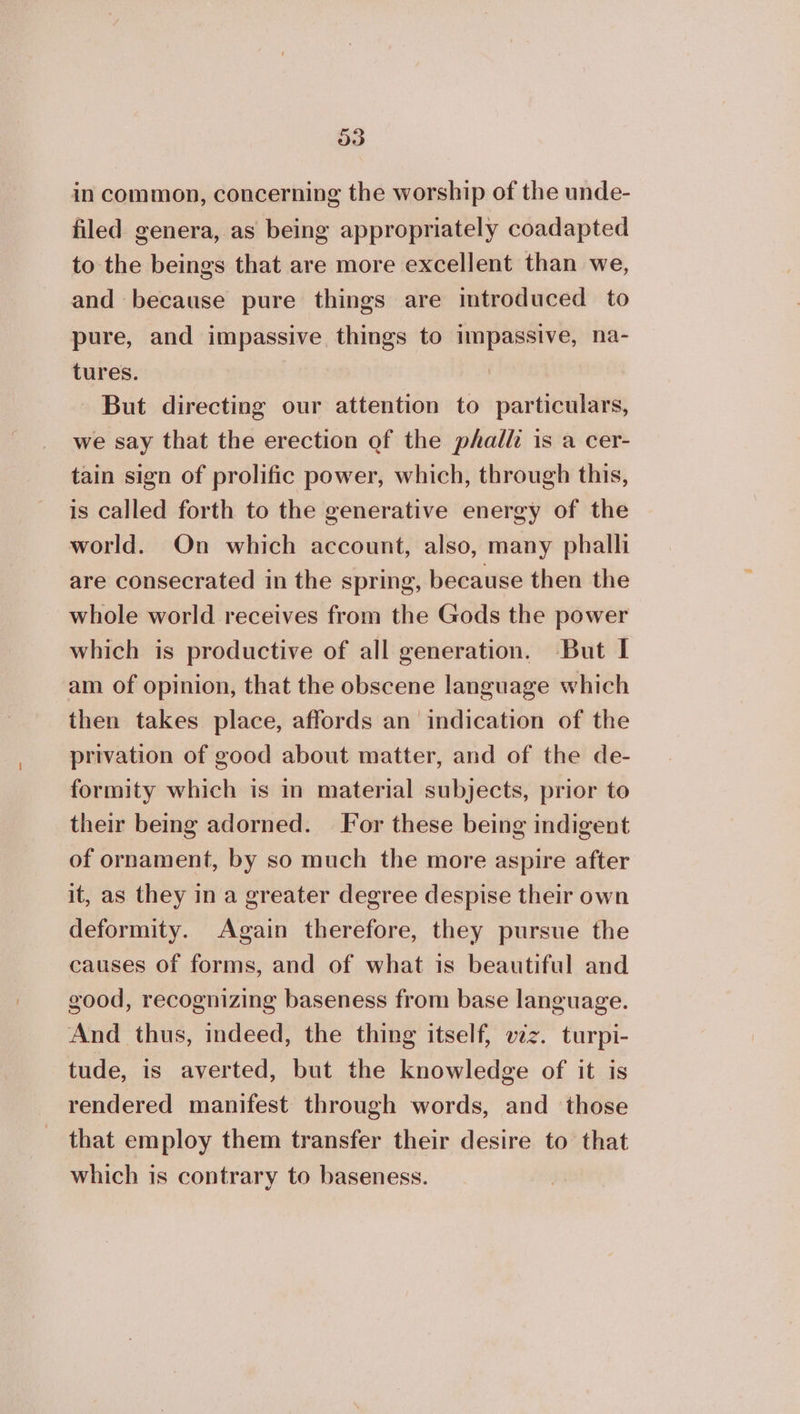in common, concerning the worship of the unde- filed genera, as being appropriately coadapted to the beings that are more excellent than we, and because pure things are introduced to pure, and impassive things to impassive, na- tures. | But directing our attention to particulars, we say that the erection of the phall is a cer- tain sign of prolific power, which, through this, is called forth to the generative energy of the world. On which account, also, many phalli are consecrated in the spring, because then the whole world receives from the Gods the power which is productive of all generation. But I am of opinion, that the obscene language which then takes place, affords an indication of the privation of good about matter, and of the de- formity which is in material subjects, prior to their being adorned. For these being indigent of ornament, by so much the more aspire after it, as they in a greater degree despise their own deformity. Again therefore, they pursue the causes of forms, and of what is beautiful and good, recognizing baseness from base language. And thus, indeed, the thing itself, viz. turpi- tude, is averted, but the knowledge of it is rendered manifest through words, and those that employ them transfer their desire to that which is contrary to baseness.