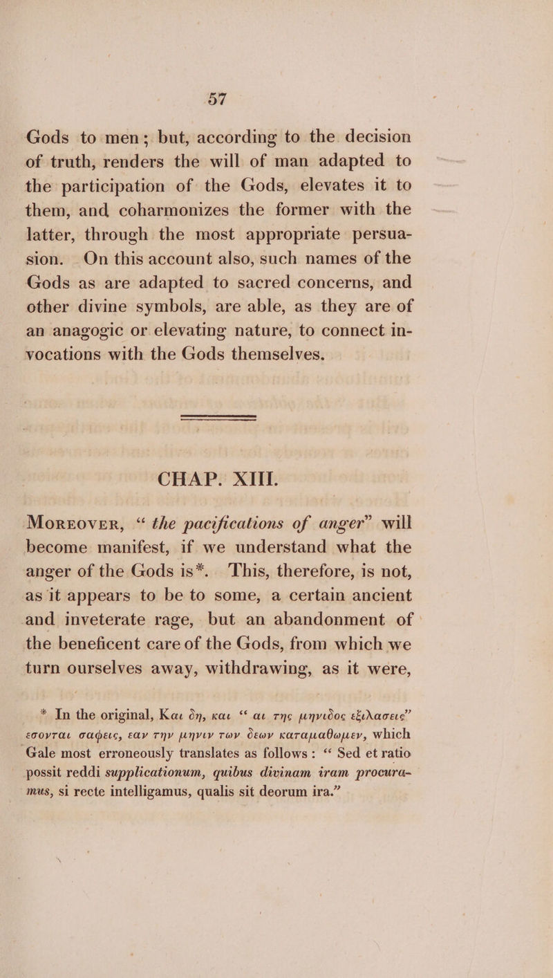 ο7 Gods to men; but, according to the decision of truth, renders the will of man adapted to the participation of the Gods, elevates it to them, and coharmonizes the former with the latter, through the most appropriate persua- sion. On this account also, such names of the Gods as are adapted to sacred concerns, and other divine symbols, are able, as they are of an anagogic or elevating nature, to connect in- vocations with the Gods themselves. CHAP. ΧΙΙ. Moreover, “ the pacifications of anger” will become manifest, if we understand what the anger of the Gods is*. This, therefore, is not, as it appears to be to some, a certain ancient and inveterate rage, but an abandonment of the beneficent care of the Gods, from which we turn ourselves away, withdrawing, as it were, * In the original, Και δη, και “ αι της µήνιδος εξιλασεις” εσονται σαφεις, εαν THY µηνιν των δεων καταµαθωµεν, Which Gale most erroneously translates as follows: “ Sed et ratio possit reddi supplicationum, quibus divinam iram procura- mus, si recte intelligamus, qualis sit deorum ira.”
