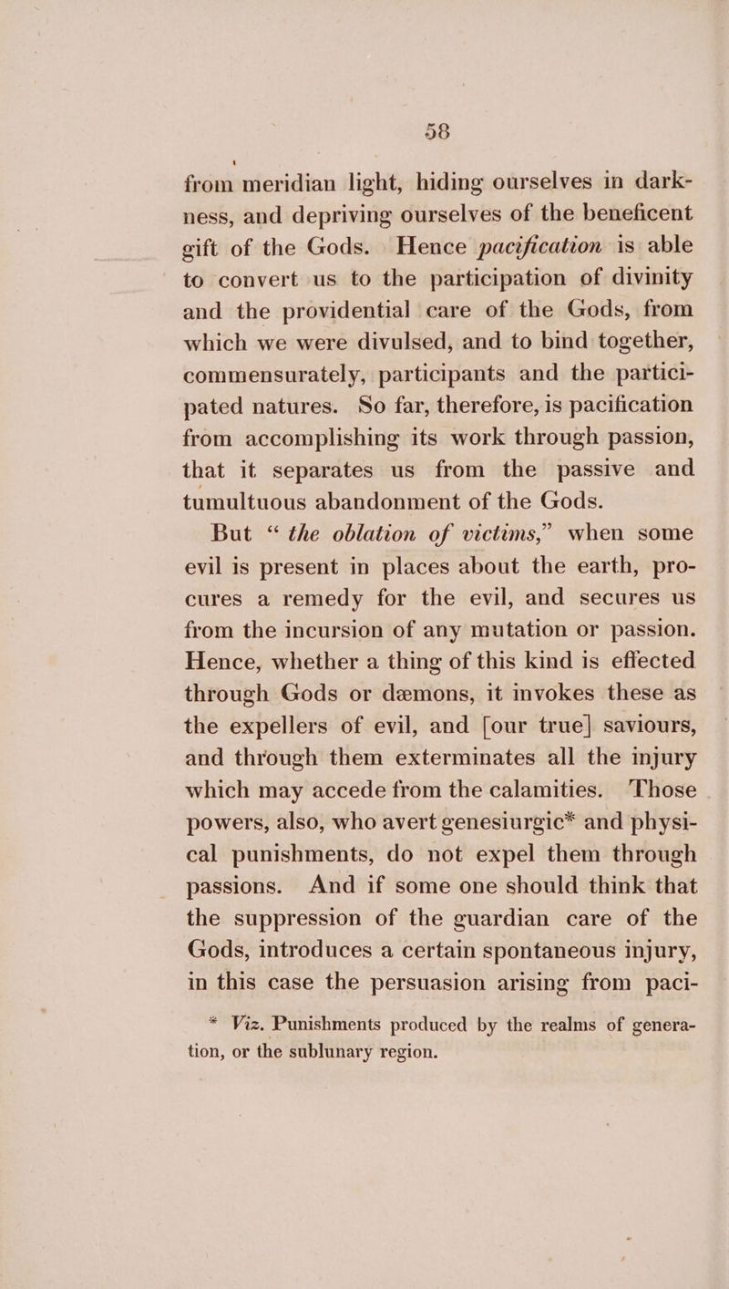 from meridian light, hiding ourselves in dark- ness, and depriving ourselves of the beneficent gift of the Gods. Hence pacification is able to convert us to the participation of divinity and the providential care of the Gods, from which we were divulsed, and to bind together, commensurately, participants and the partici- pated natures. So far, therefore, is pacification from accomplishing its work through passion, that it separates us from the passive and tumultuous abandonment of the Gods. But “ the oblation of victims,” when some evil is present in places about the earth, pro- cures a remedy for the evil, and secures us from the incursion of any mutation or passion. Hence, whether a thing of this kind is effected through Gods or demons, it invokes these as the expellers of evil, and [our true] saviours, and through them exterminates all the injury which may accede from the calamities. ‘Those powers, also, who avert genesiurgic*™ and physi- cal punishments, do not expel them through passions. And if some one should think that the suppression of the guardian care of the Gods, introduces a certain spontaneous injury, in this case the persuasion arising from paci- * Viz. Punishments produced by the realms of genera- tion, or the sublunary region.