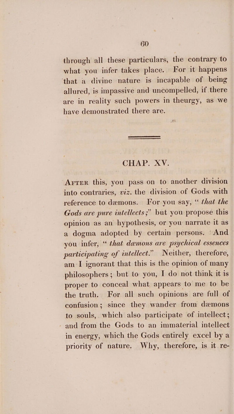 through all these particulars, the contrary to what you infer takes place. For it happens that a divine nature is incapable of being allured, is impassive and uncompelled, if there are in reality such powers in theurgy, as we have demonstrated there are. CHAP. XV. Arter this, you pass on to another division into contraries, vz. the division of Gods with reference to demons. For you say, “ that the Gods are pure intellects ;? but you propose this opinion as an hypothesis, or you narrate it as a dogma adopted by certain persons. © And — you infer, “ that demons are psychical essences participating of intellect.” Neither, therefore, am I ignorant that this is the opinion of many philosophers ; but to you, I do not think it is proper to conceal what appears to me to be the truth. For all such opinions are full of confusion; since they wander from demons to souls, which also participate of intellect; and from the Gods to an immaterial intellect in energy, which the Gods entirely excel by a priority of nature. Why, therefore, is it re-