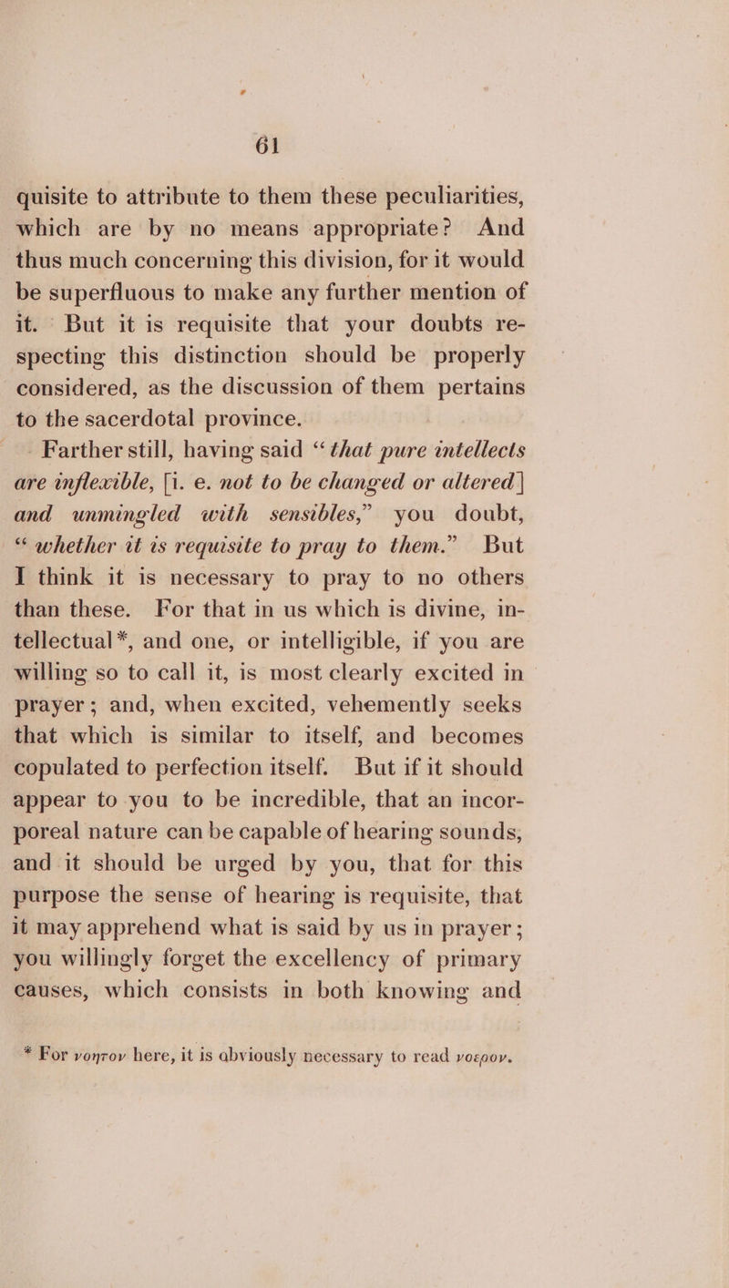 quisite to attribute to them these peculiarities, which are by no means appropriate? And thus much concerning this division, for it would be superfluous to make any further mention of it. But it is requisite that your doubts re- specting this distinction should be properly considered, as the discussion of them pertains to the sacerdotal province. Farther still, having said “that pure intellects are inflexible, [i. e. not to be changed or altered | and unmingled with sensibles,” you doubt, ο whether wt is requisite to pray to them.” But I think it is necessary to pray to no others than these. For that in us which is divine, in- tellectual*, and one, or intelligible, if you are willing so to call it, is most clearly excited ἵπ prayer; and, when excited, vehemently seeks that which is similar to itself, and becomes copulated to perfection itself. But if it should appear to you to be incredible, that an incor- poreal nature can be capable of hearing sounds, and it should be urged by you, that for this purpose the sense of hearing is requisite, that it may apprehend what is said by us in prayer ; you willingly forget the excellency of primary causes, which consists in both knowing and * For νοητον here, it is abviously necessary to read νοερον.