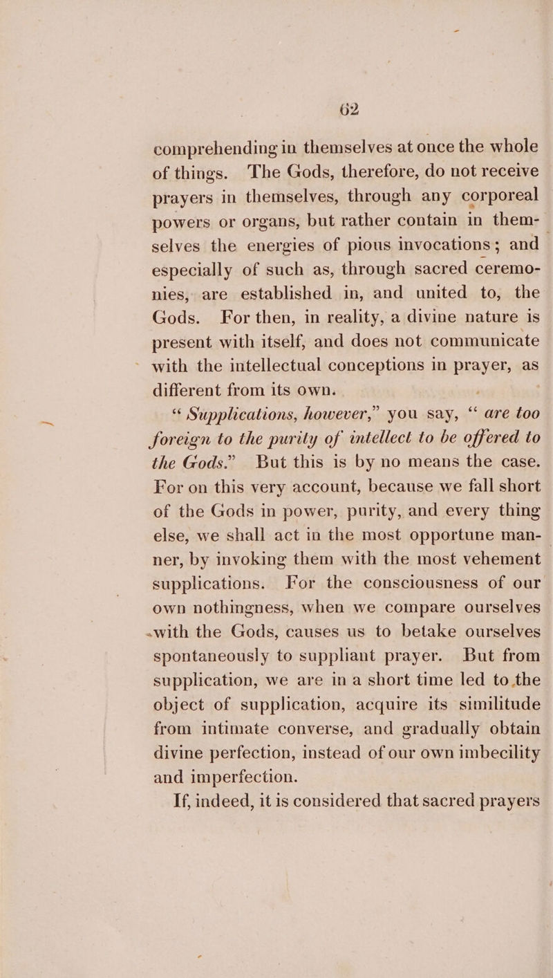 comprehending in themselves at once the whole of things. The Gods, therefore, do not receive prayers in themselves, through any corporeal powers or organs, but rather contain in them- selves the energies of pious invocations; and especially of such as, through sacred ceremo- nies, are established in, and united to, the Gods. For then, in reality, a divine nature is present with itself, and does not communicate ~ with the intellectual conceptions in prayer, as different from its own. | “« Supplications, however,” you say, “ are too foreign to the purity of intellect to be offered to the Gods.” But this is by no means the case. For on this very account, because we fall short of the Gods in power, purity, and every thing else, we shall act in the most opportune man- ner, by invoking them with the most vehement | supplications. For the consciousness of our own nothingness, when we compare ourselves with the Gods, causes us to betake ourselves spontaneously to suppliant prayer. But from supplication, we are ina short time led tothe object of supplication, acquire its similitude from intimate converse, and gradually obtain divine perfection, instead of our own imbecility and imperfection. If, indeed, it is considered that sacred prayers