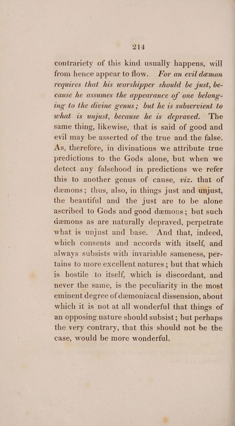 contrariety of this kind usually happens, will from hence appear to flow. For an evil demon requires that his worshipper should be just, be- cause he assumes the appearance of one belong- ng to the divine genus; but he is subservient to what is unjust, because he is depraved. The same thing, likewise, that is said of good and evil may be asserted of the true and the false. As, therefore, in divinations we attribute true predictions to the Gods alone, but when we detect any falsehood in predictions we refer this to another genus of cause, viz. that of demons; thus, also, in things just and unjust, the beautiful and the just are to be alone ascribed to Gods and good demons; but such demons as are naturally depraved, perpetrate what is unjust and base. And that, indeed, which consents and accords with itself, and always subsists with invariable sameness, per- tains to more excellent natures ; but that which is hostile to itself, which is discordant, and never the same, is the peculiarity in the most eminent degree of demoniacal dissension, about which it is not at all wonderful that things of an opposing nature should subsist ; but perhaps the very contrary, that this should not be the case, would be more wonderful.