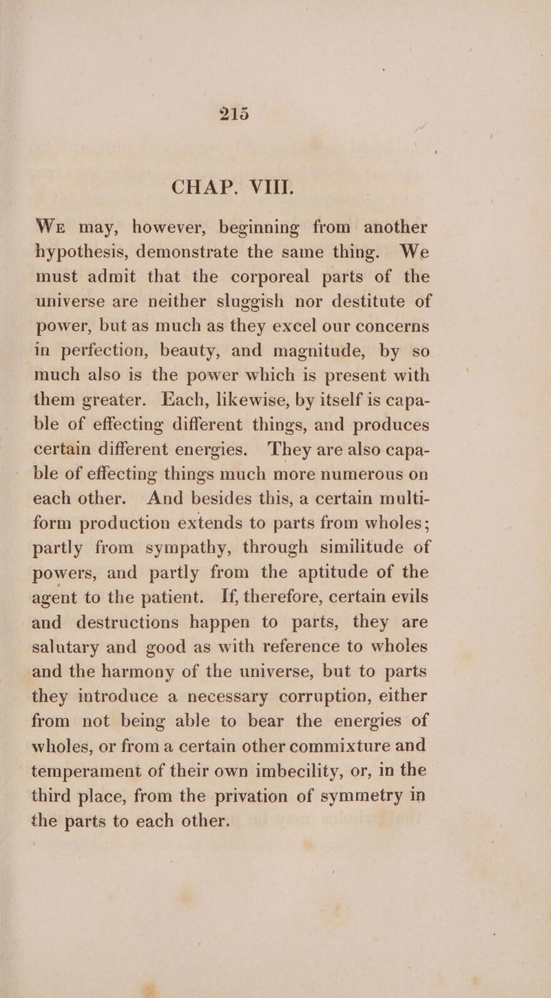 CHAP. VIII. We may, however, beginning from another hypothesis, demonstrate the same thing. We must admit that the corporeal parts of the universe are neither sluggish nor destitute of — power, but as much as they excel our concerns in perfection, beauty, and magnitude, by so much also is the power which is present with them greater. Each, likewise, by itself is capa- ble of effecting different things, and produces certain different energies. ‘They are also capa- ble of effecting things much more numerous on each other. And besides this, a certain multi- form production extends to parts from wholes; partly from sympathy, through similitude of powers, and partly from the aptitude of the agent to the patient. If, therefore, certain evils and destructions happen to parts, they are salutary and good as with reference to wholes and the harmony of the universe, but to parts they introduce a necessary corruption, either from not being able to bear the energies of wholes, or from a certain other commixture and temperament of their own imbecility, or, in the third place, from the privation of symmetry in the parts to each other.