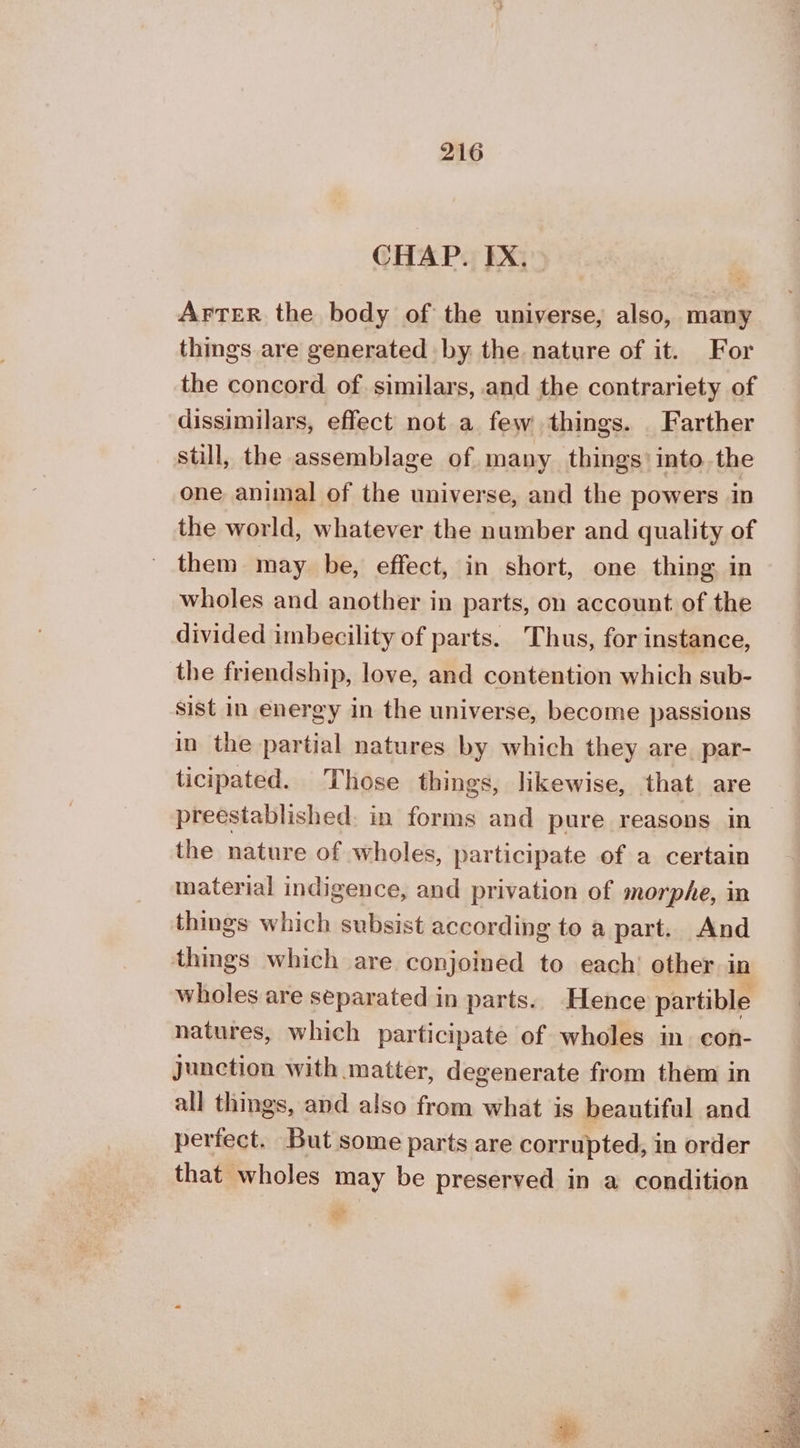 CHAP. ΙΧ. ΑΕΤΕΕ the body of the universe, also, many things are generated by the nature of it. For the concord of. similars, and the contrariety of dissimilars, effect not a few things. Farther still, the assemblage of many things’ into the one animal of the universe, and the powers in the world, whatever the number and quality of them may be, effect, in short, one thing. in wholes and another in parts, on account of the divided imbecility of parts. Thus, for instance, the friendship, love, and contention which sub- sist in energy in the universe, become passions in the partial natures by which they are. par- ticipated. Those things, likewise, that are preestablished. in forms and pure reasons in | the nature of wholes, participate of a certain material indigence, and privation of morphe, in things which subsist according to a part. And things which are conjoined to each’ other in wholes are separated in parts. Hence partible natures, which participate of wholes in. con- junction with matter, degenerate from them in all things, and also from what is beautiful and perfect. But some parts are corrupted, in order that wholes may be preserved in a condition &lt;