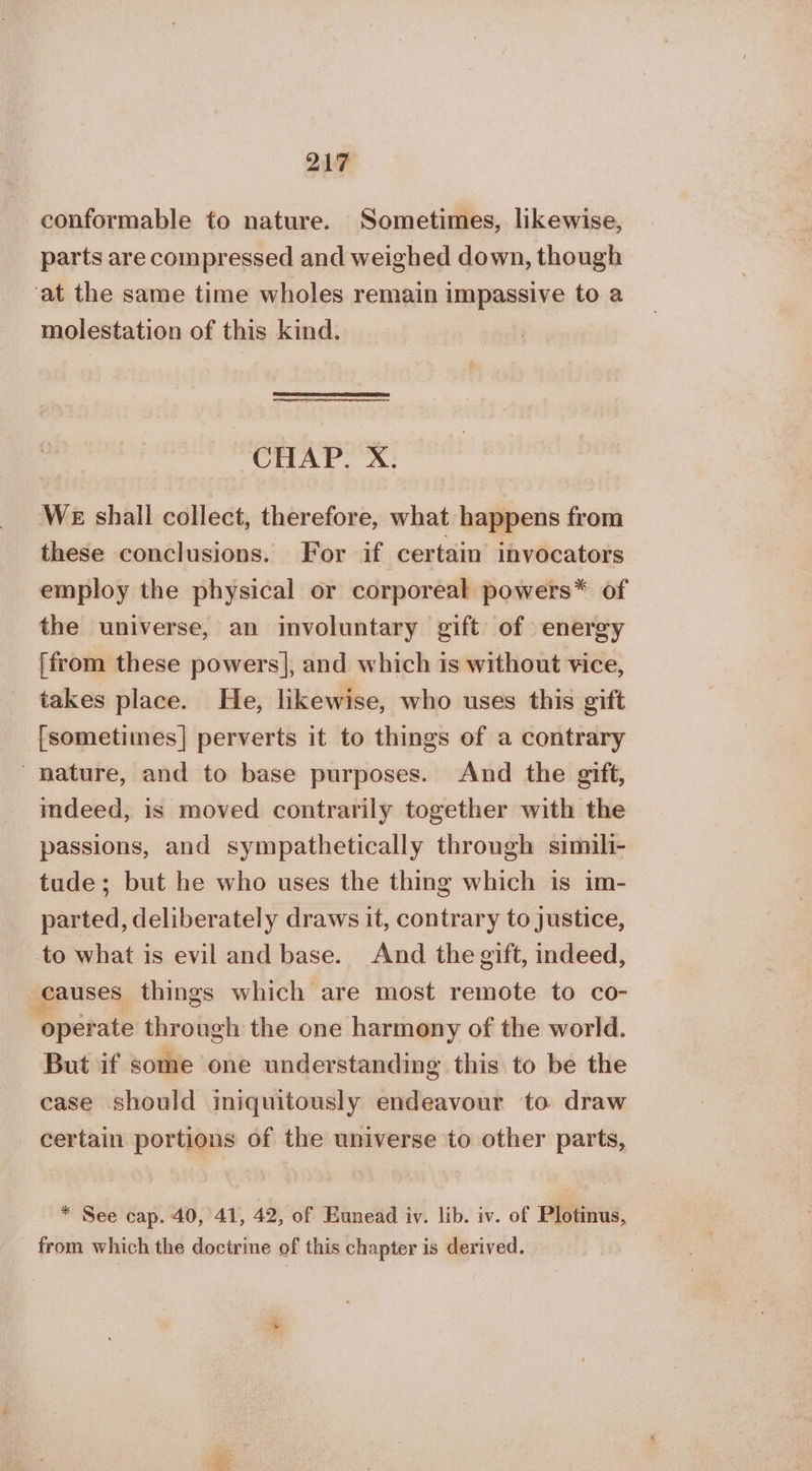 conformable to nature. Sometimes, likewise, parts are compressed and weighed down, though ‘at the same time wholes remain impassive to a molestation of this kind. CHAP. Χ. WE shall collect, therefore, what happens from these conclusions. For if certain invocators employ the physical or corporeal powers* of the universe, an involuntary gift of energy [from these powers], and which is without vice, takes place. He, likewise, who uses this gift fsometimes| perverts it to things of a contrary nature, and to base purposes. And the gift, indeed, is moved contrarily together with the passions, and sympathetically through simili- tude; but he who uses the thing which is im- parted, deliberately draws it, contrary to justice, to what is evil and base. And the gift, indeed, causes things which are most remote to co- operate through the one harmony of the world. But if some one understanding this to be the case should iniquitously endeavour to draw certain portions of the universe to other parts, * See cap. 40, 41, 42, of Eunead iv. lib. iv. of Plotinus, from which the doctrine of this chapter is derived.