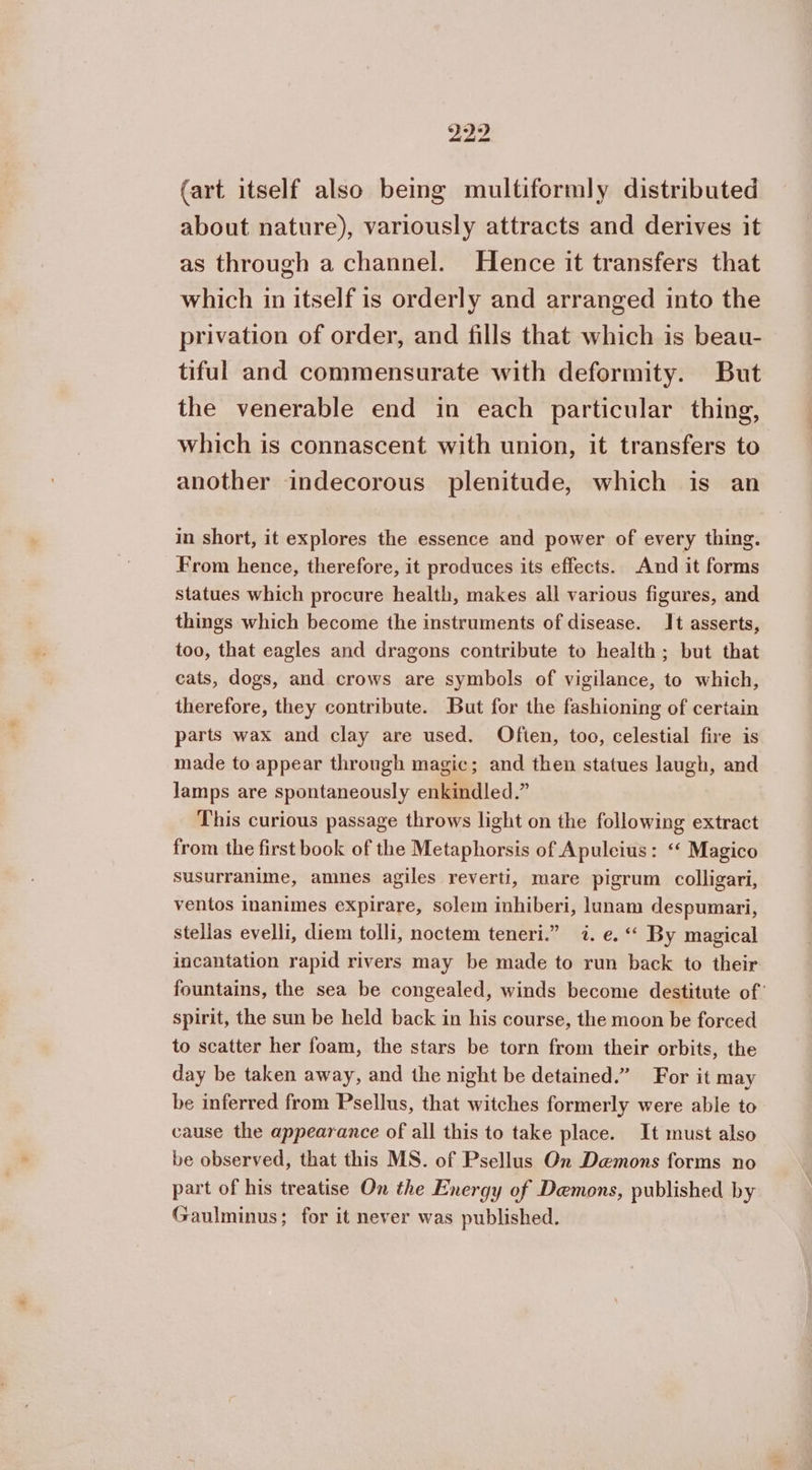 (art itself also being multiformly distributed about nature), variously attracts and derives it as through a channel. Hence it transfers that which in itself is orderly and arranged into the privation of order, and fills that which is beau- tiful and commensurate with deformity. But the venerable end in each particular thing, which is connascent with union, it transfers to another indecorous plenitude, which is an in short, it explores the essence and power of every thing. From hence, therefore, it produces its effects. And it forms statues which procure health, makes all various figures, and things which become the instruments of disease. It asserts, too, that eagles and dragons contribute to health; but that cats, dogs, and crows are symbols of vigilance, to which, therefore, they contribute. But for the fashioning of certain parts wax and clay are used. Often, too, celestial fire is made to appear through magic; and then statues laugh, and lamps are spontaneously enkindled.” This curious passage throws light on the following extract from the first book of the Metaphorsis of Apuleius: ‘‘ Magico susurranime, amnes agiles reverti, mare pigrum colligari, ventos inanimes expirare, solem inhiberi, lunam despumari, stellas evelli, diem tolli, noctem teneri.” 7. e. “ By magical incantation rapid rivers may be made to run back to their fountains, the sea be congealed, winds become destitute of’ spirit, the sun be held back in his course, the moon be forced to scatter her foam, the stars be torn from their orbits, the day be taken away, and the night be detained.” For it may be inferred from Psellus, that witches formerly were able to cause the appearance of all this to take place. It must also be observed, that this MS. of Psellus On Demons forms no part of his treatise On the Energy of Demons, published by Gaulminus; for it never was published.