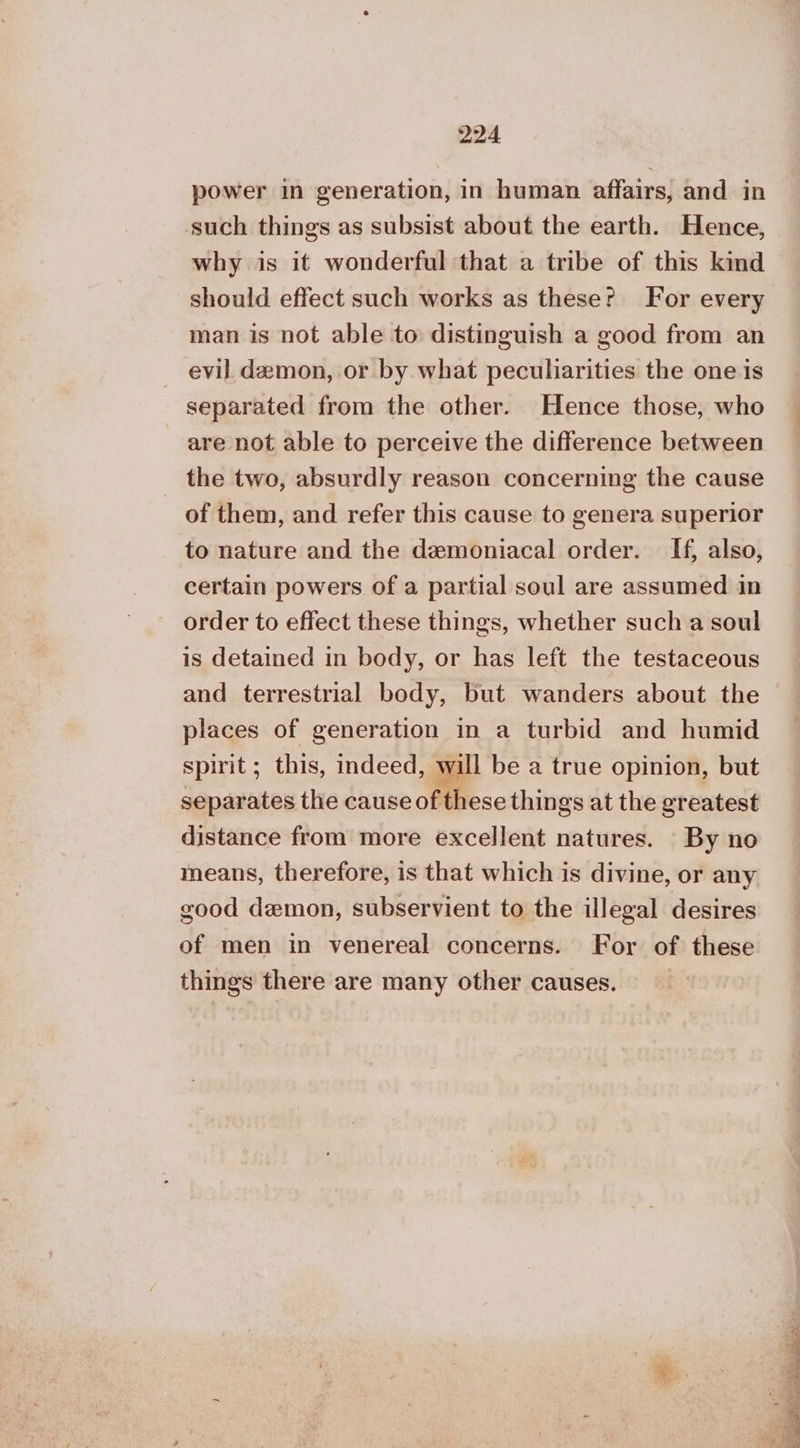 power in generation, in human affairs, and in such things as subsist about the earth. Hence, why is it wonderful that a tribe of this kind should effect such works as theser For every man is not able to distinguish a good from an evil demon, or by what peculiarities the one is separated from the other. Hence those, who are not able to perceive the difference between _ the two, absurdly reason concerning the cause of them, and refer this cause to genera superior to nature and the demoniacal order. If, also, certain powers of a partial soul are assumed in order to effect these things, whether such a soul is detained in body, or has left the testaceous places of generation in a turbid and humid spirit ; this, indeed, will be a true opinion, but separates the cause of these things at the greatest distance from more excellent natures. By no means, therefore, is that which is divine, or any good demon, subservient to the illegal desires of men in venereal concerns. For of these things there are many other causes. ©. 5, « Β , Le Re Ee νηι ae Ae ee