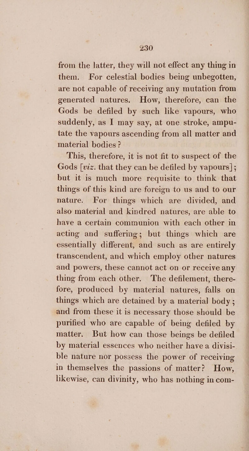 from the latter, they will not effect any thing in them. For celestial bodies being unbegotten, are not capable of receiving any mutation from generated natures. How, therefore, can the Gods be defiled by such like vapours, who suddenly, as I may say, at one stroke, ampu- tate the vapours ascending from all matter and material bodies 2 This, therefore, it is not fit to suspect of the Gods [vez. that they can be defiled by vapours] ; but it is much more requisite to think that things of this kind are foreign to us and to our nature. For things which are divided, and also material and kindred natures, are able to have a certain communion with each other in acting and suffering; but things which are essentially different, and such as are entirely transcendent, and which employ other natures and powers, these cannot act on or receive any thing from each other. The defilement, there- fore, produced by material natures, falls on things which are detained by a material body ; and from these it is necessary those should be purified who are capable of being defiled by matter. But how can those beings be defiled by material essences who neither have a divisi- ble nature nor possess the power of receiving in themselves the passions of matter? How, likewise, can divinity, who has nothing in com-