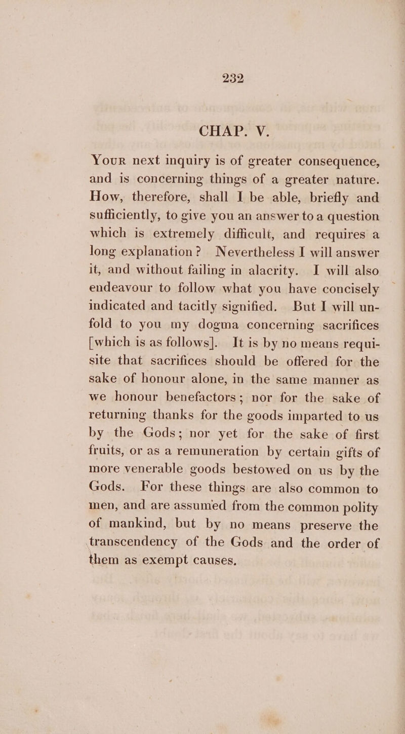 CHAP. V. Your next inquiry is of greater consequence, and is concerning things of a greater nature. How, therefore, shall I be able, briefly and sufficiently, to give you an answer toa question which is extremely difficult, and requires a long explanation? Nevertheless I will answer it, and without failing in alacrity. I will also endeavour to follow what you have concisely indicated and tacitly signified. But I will un- fold to you my dogma concerning sacrifices [which is as follows]. It is by no means requi- site that sacrifices should be offered for the sake of honour alone, in the same manner as we honour benefactors; nor for the sake of returning thanks for the goods imparted to us by the Gods; nor yet for the sake of first fruits, or as a remuneration by certain gifts of more venerable goods bestowed on us by the Gods. For these things are also common to men, and are assumed from the common polity of mankind, but by no means preserve the transcendency of the Gods and the order of them as exempt causes,